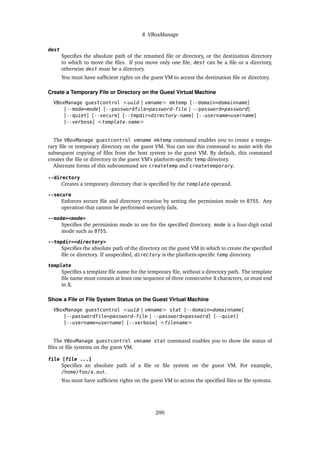 8 VBoxManage
dest
Specifies the absolute path of the renamed file or directory, or the destination directory
to which to move the files. If you move only one file, dest can be a file or a directory,
otherwise dest must be a directory.
You must have sufficient rights on the guest VM to access the destination file or directory.
Create a Temporary File or Directory on the Guest Virtual Machine
VBoxManage guestcontrol <uuid | vmname> mktemp [--domain=domainname]
[--mode=mode] [--passwordfile=password-file | --password=password]
[--quiet] [--secure] [--tmpdir=directory-name] [--username=username]
[--verbose] <template-name>
The VBoxManage guestcontrol vmname mktemp command enables you to create a tempo-
rary file or temporary directory on the guest VM. You can use this command to assist with the
subsequent copying of files from the host system to the guest VM. By default, this command
creates the file or directory in the guest VM’s platform-specific temp directory.
Alternate forms of this subcommand are createtemp and createtemporary.
--directory
Creates a temporary directory that is specified by the template operand.
--secure
Enforces secure file and directory creation by setting the permission mode to 0755. Any
operation that cannot be performed securely fails.
--mode=<mode>
Specifies the permission mode to use for the specified directory. mode is a four-digit octal
mode such as 0755.
--tmpdir=<directory>
Specifies the absolute path of the directory on the guest VM in which to create the specified
file or directory. If unspecified, directory is the platform-specific temp directory.
template
Specifies a template file name for the temporary file, without a directory path. The template
file name must contain at least one sequence of three consecutive X characters, or must end
in X.
Show a File or File System Status on the Guest Virtual Machine
VBoxManage guestcontrol <uuid | vmname> stat [--domain=domainname]
[--passwordfile=password-file | --password=password] [--quiet]
[--username=username] [--verbose] <filename>
The VBoxManage guestcontrol vmname stat command enables you to show the status of
files or file systems on the guest VM.
file [file ...]
Specifies an absolute path of a file or file system on the guest VM. For example,
/home/foo/a.out.
You must have sufficient rights on the guest VM to access the specified files or file systems.
290
 