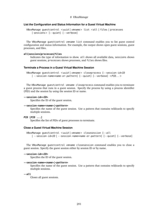 8 VBoxManage
List the Configuration and Status Information for a Guest Virtual Machine
VBoxManage guestcontrol <uuid | vmname> list <all | files | processes
| sessions> [--quiet] [--verbose]
The VBoxManage guestcontrol vmname list command enables you to list guest control
configuration and status information. For example, the output shows open guest sessions, guest
processes, and files.
all|sessions|processes|files
Indicates the type of information to show. all shows all available data, sessions shows
guest sessions, processes shows processes, and files shows files.
Terminate a Process in a Guest Virtual Machine Session
VBoxManage guestcontrol <uuid | vmname> closeprocess [--session-id=ID
| --session-name=name-or-pattern] [--quiet] [--verbose] <PID. . . >
The VBoxManage guestcontrol vmname closeprocess command enables you to terminate
a guest process that runs in a guest session. Specify the process by using a process identifier
(PID) and the session by using the session ID or name.
--session-id=<ID>
Specifies the ID of the guest session.
--session-name=<name>|<pattern>
Specifies the name of the guest session. Use a pattern that contains wildcards to specify
multiple sessions.
PID [PID ...]
Specifies the list of PIDs of guest processes to terminate.
Close a Guest Virtual Machine Session
VBoxManage guestcontrol <uuid | vmname> closesession [--all
| --session-id=ID | --session-name=name-or-pattern] [--quiet] [--verbose]
The VBoxManage guestcontrol vmname closesession command enables you to close a
guest session. Specify the guest session either by session ID or by name.
--session-id=<ID>
Specifies the ID of the guest session.
--session-name=<name>|<pattern>
Specifies the name of the guest session. Use a pattern that contains wildcards to specify
multiple sessions.
--all
Closes all guest sessions.
291
 