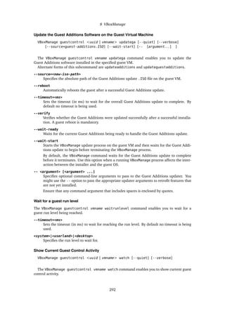 8 VBoxManage
Update the Guest Additions Software on the Guest Virtual Machine
VBoxManage guestcontrol <uuid | vmname> updatega [--quiet] [--verbose]
[--source=guest-additions.ISO] [--wait-start] [-- [argument. . . ] ]
The VBoxManage guestcontrol vmname updatega command enables you to update the
Guest Additions software installed in the specified guest VM.
Alternate forms of this subcommand are updateadditions and updateguestadditions.
--source=<new-iso-path>
Specifies the absolute path of the Guest Additions update .ISO file on the guest VM.
--reboot
Automatically reboots the guest after a successful Guest Additions update.
--timeout=<ms>
Sets the timeout (in ms) to wait for the overall Guest Additions update to complete. By
default no timeout is being used.
--verify
Verifies whether the Guest Additions were updated successfully after a successful installa-
tion. A guest reboot is mandatory.
--wait-ready
Waits for the current Guest Additions being ready to handle the Guest Additions update.
--wait-start
Starts the VBoxManage update process on the guest VM and then waits for the Guest Addi-
tions update to begin before terminating the VBoxManage process.
By default, the VBoxManage command waits for the Guest Additions update to complete
before it terminates. Use this option when a running VBoxManage process affects the inter-
action between the installer and the guest OS.
-- <argument> [<argument> ...]
Specifies optional command-line arguments to pass to the Guest Additions updater. You
might use the -- option to pass the appropriate updater arguments to retrofit features that
are not yet installed.
Ensure that any command argument that includes spaces is enclosed by quotes.
Wait for a guest run level
The VBoxManage guestcontrol vmname waitrunlevel command enables you to wait for a
guest run level being reached.
--timeout=<ms>
Sets the timeout (in ms) to wait for reaching the run level. By default no timeout is being
used.
<system>|<userland>|<desktop>
Specifies the run level to wait for.
Show Current Guest Control Activity
VBoxManage guestcontrol <uuid | vmname> watch [--quiet] [--verbose]
The VBoxManage guestcontrol vmname watch command enables you to show current guest
control activity.
292
 