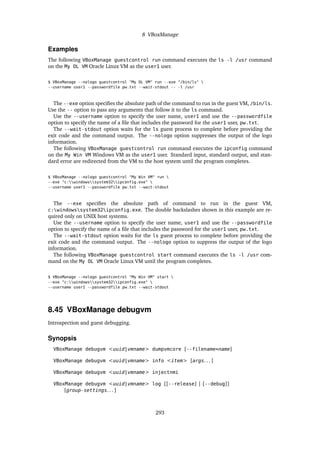 8 VBoxManage
Examples
The following VBoxManage guestcontrol run command executes the ls -l /usr command
on the My OL VM Oracle Linux VM as the user1 user.
$ VBoxManage --nologo guestcontrol "My OL VM" run --exe "/bin/ls" 
--username user1 --passwordfile pw.txt --wait-stdout -- -l /usr
The --exe option specifies the absolute path of the command to run in the guest VM, /bin/ls.
Use the -- option to pass any arguments that follow it to the ls command.
Use the --username option to specify the user name, user1 and use the --passwordfile
option to specify the name of a file that includes the password for the user1 user, pw.txt.
The --wait-stdout option waits for the ls guest process to complete before providing the
exit code and the command output. The --nologo option suppresses the output of the logo
information.
The following VBoxManage guestcontrol run command executes the ipconfig command
on the My Win VM Windows VM as the user1 user. Standard input, standard output, and stan-
dard error are redirected from the VM to the host system until the program completes.
$ VBoxManage --nologo guestcontrol "My Win VM" run 
--exe "c:windowssystem32ipconfig.exe" 
--username user1 --passwordfile pw.txt --wait-stdout
The --exe specifies the absolute path of command to run in the guest VM,
c:windowssystem32ipconfig.exe. The double backslashes shown in this example are re-
quired only on UNIX host systems.
Use the --username option to specify the user name, user1 and use the --passwordfile
option to specify the name of a file that includes the password for the user1 user, pw.txt.
The --wait-stdout option waits for the ls guest process to complete before providing the
exit code and the command output. The --nologo option to suppress the output of the logo
information.
The following VBoxManage guestcontrol start command executes the ls -l /usr com-
mand on the My OL VM Oracle Linux VM until the program completes.
$ VBoxManage --nologo guestcontrol "My Win VM" start 
--exe "c:windowssystem32ipconfig.exe" 
--username user1 --passwordfile pw.txt --wait-stdout
8.45 VBoxManage debugvm
Introspection and guest debugging.
Synopsis
VBoxManage debugvm <uuid|vmname> dumpvmcore [--filename=name]
VBoxManage debugvm <uuid|vmname> info <item> [args. . . ]
VBoxManage debugvm <uuid|vmname> injectnmi
VBoxManage debugvm <uuid|vmname> log [[--release] | [--debug]]
[group-settings. . . ]
293
 
