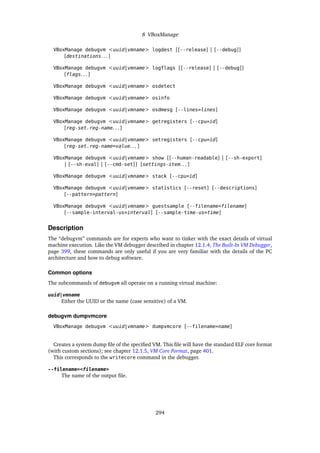 8 VBoxManage
VBoxManage debugvm <uuid|vmname> logdest [[--release] | [--debug]]
[destinations. . . ]
VBoxManage debugvm <uuid|vmname> logflags [[--release] | [--debug]]
[flags. . . ]
VBoxManage debugvm <uuid|vmname> osdetect
VBoxManage debugvm <uuid|vmname> osinfo
VBoxManage debugvm <uuid|vmname> osdmesg [--lines=lines]
VBoxManage debugvm <uuid|vmname> getregisters [--cpu=id]
[reg-set.reg-name. . . ]
VBoxManage debugvm <uuid|vmname> setregisters [--cpu=id]
[reg-set.reg-name=value. . . ]
VBoxManage debugvm <uuid|vmname> show [[--human-readable] | [--sh-export]
| [--sh-eval] | [--cmd-set]] [settings-item. . . ]
VBoxManage debugvm <uuid|vmname> stack [--cpu=id]
VBoxManage debugvm <uuid|vmname> statistics [--reset] [--descriptions]
[--pattern=pattern]
VBoxManage debugvm <uuid|vmname> guestsample [--filename=filename]
[--sample-interval-us=interval] [--sample-time-us=time]
Description
The “debugvm” commands are for experts who want to tinker with the exact details of virtual
machine execution. Like the VM debugger described in chapter 12.1.4, The Built-In VM Debugger,
page 399, these commands are only useful if you are very familiar with the details of the PC
architecture and how to debug software.
Common options
The subcommands of debugvm all operate on a running virtual machine:
uuid|vmname
Either the UUID or the name (case sensitive) of a VM.
debugvm dumpvmcore
VBoxManage debugvm <uuid|vmname> dumpvmcore [--filename=name]
Creates a system dump file of the specified VM. This file will have the standard ELF core format
(with custom sections); see chapter 12.1.5, VM Core Format, page 401.
This corresponds to the writecore command in the debugger.
--filename=<filename>
The name of the output file.
294
 
