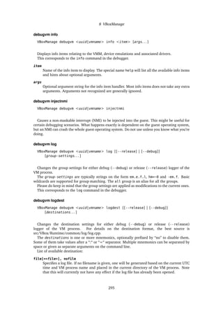 8 VBoxManage
debugvm info
VBoxManage debugvm <uuid|vmname> info <item> [args. . . ]
Displays info items relating to the VMM, device emulations and associated drivers.
This corresponds to the info command in the debugger.
item
Name of the info item to display. The special name help will list all the available info items
and hints about optional arguments.
args
Optional argument string for the info item handler. Most info items does not take any extra
arguments. Arguments not recognized are generally ignored.
debugvm injectnmi
VBoxManage debugvm <uuid|vmname> injectnmi
Causes a non-maskable interrupt (NMI) to be injected into the guest. This might be useful for
certain debugging scenarios. What happens exactly is dependent on the guest operating system,
but an NMI can crash the whole guest operating system. Do not use unless you know what you’re
doing.
debugvm log
VBoxManage debugvm <uuid|vmname> log [[--release] | [--debug]]
[group-settings. . . ]
Changes the group settings for either debug (--debug) or release (--release) logger of the
VM process.
The group-settings are typically strings on the form em.e.f.l, hm=~0 and -em.f. Basic
wildcards are supported for group matching. The all group is an alias for all the groups.
Please do keep in mind that the group settings are applied as modifications to the current ones.
This corresponds to the log command in the debugger.
debugvm logdest
VBoxManage debugvm <uuid|vmname> logdest [[--release] | [--debug]]
[destinations. . . ]
Changes the destination settings for either debug (--debug) or release (--release)
logger of the VM process. For details on the destination format, the best source is
src/VBox/Runtime/common/log/log.cpp.
The destinations is one or more mnemonics, optionally prefixed by “no” to disable them.
Some of them take values after a “:“ or “=“ separator. Multiple mnemonics can be separated by
space or given as separate arguments on the command line.
List of available destination:
file[=<file>], nofile
Specifies a log file. If no filename is given, one will be generated based on the current UTC
time and VM process name and placed in the current directory of the VM process. Note
that this will currently not have any effect if the log file has already been opened.
295
 