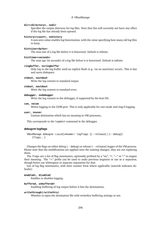 8 VBoxManage
dir=<directory>, nodir
Specifies the output directory for log files. Note that this will currently not have any effect
if the log file has already been opened.
history=<count>, nohistory
A non-zero value enables log historization, with the value specifying how many old log files
to keep.
histsize=<bytes>
The max size of a log file before it is historized. Default is infinite.
histtime=<seconds>
The max age (in seconds) of a log file before it is historized. Default is infinite.
ringbuffer, noringbuffer
Only log to the log buffer until an explicit flush (e.g. via an assertion) occurs. This is fast
and saves diskspace.
stdout, nostdout
Write the log content to standard output.
stdout, nostdout
Write the log content to standard error.
debugger, nodebugger
Write the log content to the debugger, if supported by the host OS.
com, nocom
Writes logging to the COM port. This is only applicable for raw-mode and ring-0 logging.
user, nouser
Custom destination which has no meaning to VM processes..
This corresponds to the logdest command in the debugger.
debugvm logflags
VBoxManage debugvm <uuid|vmname> logflags [[--release] | [--debug]]
[flags. . . ]
Changes the flags on either debug (--debug) or release (--release) logger of the VM process.
Please note that the modifications are applied onto the existing changes, they are not replacing
them.
The flags are a list of flag mnemonics, optionally prefixed by a “no”, “¡‘, “~“ or “-“ to negate
their meaning. The “+“ prefix can be used to undo previous negation or use as a separator,
though better use whitespace or separate arguments for that.
List of log flag mnemonics, with their counter form where applicable (asterisk indicates de-
faults):
enabled*, disabled
Enables or disables logging.
buffered, unbuffered*
Enabling buffering of log output before it hits the destinations.
writethrough(/writethru)
Whether to open the destination file with writethru buffering settings or not.
296
 