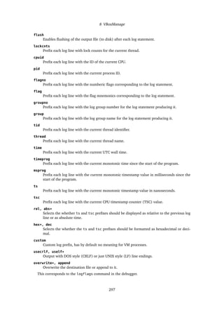8 VBoxManage
flush
Enables flushing of the output file (to disk) after each log statement.
lockcnts
Prefix each log line with lock counts for the current thread.
cpuid
Prefix each log line with the ID of the current CPU.
pid
Prefix each log line with the current process ID.
flagno
Prefix each log line with the numberic flags corresponding to the log statement.
flag
Prefix each log line with the flag mnemonics corresponding to the log statement.
groupno
Prefix each log line with the log group number for the log statement producing it.
group
Prefix each log line with the log group name for the log statement producing it.
tid
Prefix each log line with the current thread identifier.
thread
Prefix each log line with the current thread name.
time
Prefix each log line with the current UTC wall time.
timeprog
Prefix each log line with the current monotonic time since the start of the program.
msprog
Prefix each log line with the current monotonic timestamp value in milliseconds since the
start of the program.
ts
Prefix each log line with the current monotonic timestamp value in nanoseconds.
tsc
Prefix each log line with the current CPU timestamp counter (TSC) value.
rel, abs*
Selects the whether ts and tsc prefixes should be displayed as relative to the previous log
line or as absolute time.
hex*, dec
Selects the whether the ts and tsc prefixes should be formatted as hexadecimal or deci-
mal.
custom
Custom log prefix, has by default no meaning for VM processes.
usecrlf, uself*
Output with DOS style (CRLF) or just UNIX style (LF) line endings.
overwrite*, append
Overwrite the destination file or append to it.
This corresponds to the logflags command in the debugger.
297
 