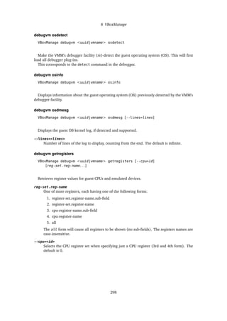 8 VBoxManage
debugvm osdetect
VBoxManage debugvm <uuid|vmname> osdetect
Make the VMM’s debugger facility (re)-detect the guest operating system (OS). This will first
load all debugger plug-ins.
This corresponds to the detect command in the debugger.
debugvm osinfo
VBoxManage debugvm <uuid|vmname> osinfo
Displays information about the guest operating system (OS) previously detected by the VMM’s
debugger facility.
debugvm osdmesg
VBoxManage debugvm <uuid|vmname> osdmesg [--lines=lines]
Displays the guest OS kernel log, if detected and supported.
--lines=<lines>
Number of lines of the log to display, counting from the end. The default is infinite.
debugvm getregisters
VBoxManage debugvm <uuid|vmname> getregisters [--cpu=id]
[reg-set.reg-name. . . ]
Retrieves register values for guest CPUs and emulated devices.
reg-set.reg-name
One of more registers, each having one of the following forms:
1. register-set.register-name.sub-field
2. register-set.register-name
3. cpu-register-name.sub-field
4. cpu-register-name
5. all
The all form will cause all registers to be shown (no sub-fields). The registers names are
case-insensitive.
--cpu=<id>
Selects the CPU register set when specifying just a CPU register (3rd and 4th form). The
default is 0.
298
 