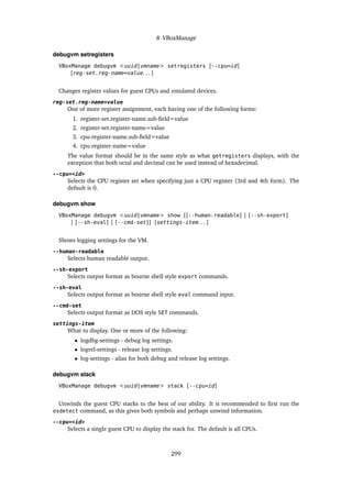8 VBoxManage
debugvm setregisters
VBoxManage debugvm <uuid|vmname> setregisters [--cpu=id]
[reg-set.reg-name=value. . . ]
Changes register values for guest CPUs and emulated devices.
reg-set.reg-name=value
One of more register assignment, each having one of the following forms:
1. register-set.register-name.sub-field=value
2. register-set.register-name=value
3. cpu-register-name.sub-field=value
4. cpu-register-name=value
The value format should be in the same style as what getregisters displays, with the
exception that both octal and decimal can be used instead of hexadecimal.
--cpu=<id>
Selects the CPU register set when specifying just a CPU register (3rd and 4th form). The
default is 0.
debugvm show
VBoxManage debugvm <uuid|vmname> show [[--human-readable] | [--sh-export]
| [--sh-eval] | [--cmd-set]] [settings-item. . . ]
Shows logging settings for the VM.
--human-readable
Selects human readable output.
--sh-export
Selects output format as bourne shell style export commands.
--sh-eval
Selects output format as bourne shell style eval command input.
--cmd-set
Selects output format as DOS style SET commands.
settings-item
What to display. One or more of the following:
• logdbg-settings - debug log settings.
• logrel-settings - release log settings.
• log-settings - alias for both debug and release log settings.
debugvm stack
VBoxManage debugvm <uuid|vmname> stack [--cpu=id]
Unwinds the guest CPU stacks to the best of our ability. It is recommended to first run the
osdetect command, as this gives both symbols and perhaps unwind information.
--cpu=<id>
Selects a single guest CPU to display the stack for. The default is all CPUs.
299
 