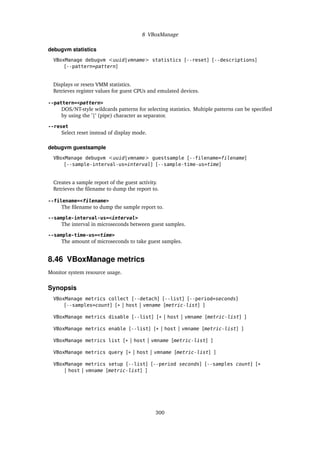 8 VBoxManage
debugvm statistics
VBoxManage debugvm <uuid|vmname> statistics [--reset] [--descriptions]
[--pattern=pattern]
Displays or resets VMM statistics.
Retrieves register values for guest CPUs and emulated devices.
--pattern=<pattern>
DOS/NT-style wildcards patterns for selecting statistics. Multiple patterns can be specified
by using the ’|’ (pipe) character as separator.
--reset
Select reset instead of display mode.
debugvm guestsample
VBoxManage debugvm <uuid|vmname> guestsample [--filename=filename]
[--sample-interval-us=interval] [--sample-time-us=time]
Creates a sample report of the guest activity.
Retrieves the filename to dump the report to.
--filename=<filename>
The filename to dump the sample report to.
--sample-interval-us=<interval>
The interval in microseconds between guest samples.
--sample-time-us=<time>
The amount of microseconds to take guest samples.
8.46 VBoxManage metrics
Monitor system resource usage.
Synopsis
VBoxManage metrics collect [--detach] [--list] [--period=seconds]
[--samples=count] [* | host | vmname [metric-list] ]
VBoxManage metrics disable [--list] [* | host | vmname [metric-list] ]
VBoxManage metrics enable [--list] [* | host | vmname [metric-list] ]
VBoxManage metrics list [* | host | vmname [metric-list] ]
VBoxManage metrics query [* | host | vmname [metric-list] ]
VBoxManage metrics setup [--list] [--period seconds] [--samples count] [*
| host | vmname [metric-list] ]
300
 
