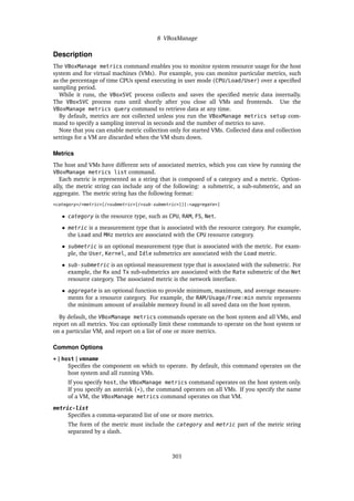 8 VBoxManage
Description
The VBoxManage metrics command enables you to monitor system resource usage for the host
system and for virtual machines (VMs). For example, you can monitor particular metrics, such
as the percentage of time CPUs spend executing in user mode (CPU/Load/User) over a specified
sampling period.
While it runs, the VBoxSVC process collects and saves the specified metric data internally.
The VBoxSVC process runs until shortly after you close all VMs and frontends. Use the
VBoxManage metrics query command to retrieve data at any time.
By default, metrics are not collected unless you run the VBoxManage metrics setup com-
mand to specify a sampling interval in seconds and the number of metrics to save.
Note that you can enable metric collection only for started VMs. Collected data and collection
settings for a VM are discarded when the VM shuts down.
Metrics
The host and VMs have different sets of associated metrics, which you can view by running the
VBoxManage metrics list command.
Each metric is represented as a string that is composed of a category and a metric. Option-
ally, the metric string can include any of the following: a submetric, a sub-submetric, and an
aggregate. The metric string has the following format:
<category>/<metric>[/<submetric>[/<sub-submetric>]][:<aggregate>]
• category is the resource type, such as CPU, RAM, FS, Net.
• metric is a measurement type that is associated with the resource category. For example,
the Load and MHz metrics are associated with the CPU resource category.
• submetric is an optional measurement type that is associated with the metric. For exam-
ple, the User, Kernel, and Idle submetrics are associated with the Load metric.
• sub-submetric is an optional measurement type that is associated with the submetric. For
example, the Rx and Tx sub-submetrics are associated with the Rate submetric of the Net
resource category. The associated metric is the network interface.
• aggregate is an optional function to provide minimum, maximum, and average measure-
ments for a resource category. For example, the RAM/Usage/Free:min metric represents
the minimum amount of available memory found in all saved data on the host system.
By default, the VBoxManage metrics commands operate on the host system and all VMs, and
report on all metrics. You can optionally limit these commands to operate on the host system or
on a particular VM, and report on a list of one or more metrics.
Common Options
* | host | vmname
Specifies the component on which to operate. By default, this command operates on the
host system and all running VMs.
If you specify host, the VBoxManage metrics command operates on the host system only.
If you specify an asterisk (*), the command operates on all VMs. If you specify the name
of a VM, the VBoxManage metrics command operates on that VM.
metric-list
Specifies a comma-separated list of one or more metrics.
The form of the metric must include the category and metric part of the metric string
separated by a slash.
301
 