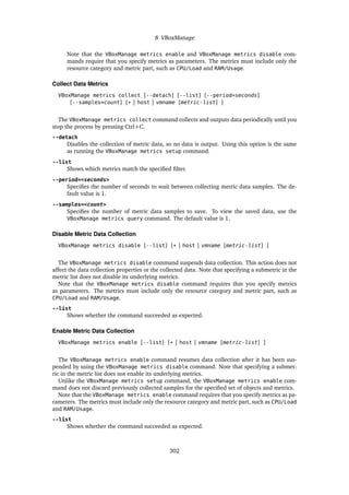 8 VBoxManage
Note that the VBoxManage metrics enable and VBoxManage metrics disable com-
mands require that you specify metrics as parameters. The metrics must include only the
resource category and metric part, such as CPU/Load and RAM/Usage.
Collect Data Metrics
VBoxManage metrics collect [--detach] [--list] [--period=seconds]
[--samples=count] [* | host | vmname [metric-list] ]
The VBoxManage metrics collect command collects and outputs data periodically until you
stop the process by pressing Ctrl+C.
--detach
Disables the collection of metric data, so no data is output. Using this option is the same
as running the VBoxManage metrics setup command.
--list
Shows which metrics match the specified filter.
--period=<seconds>
Specifies the number of seconds to wait between collecting metric data samples. The de-
fault value is 1.
--samples=<count>
Specifies the number of metric data samples to save. To view the saved data, use the
VBoxManage metrics query command. The default value is 1.
Disable Metric Data Collection
VBoxManage metrics disable [--list] [* | host | vmname [metric-list] ]
The VBoxManage metrics disable command suspends data collection. This action does not
affect the data collection properties or the collected data. Note that specifying a submetric in the
metric list does not disable its underlying metrics.
Note that the VBoxManage metrics disable command requires that you specify metrics
as parameters. The metrics must include only the resource category and metric part, such as
CPU/Load and RAM/Usage.
--list
Shows whether the command succeeded as expected.
Enable Metric Data Collection
VBoxManage metrics enable [--list] [* | host | vmname [metric-list] ]
The VBoxManage metrics enable command resumes data collection after it has been sus-
pended by using the VBoxManage metrics disable command. Note that specifying a submet-
ric in the metric list does not enable its underlying metrics.
Unlike the VBoxManage metrics setup command, the VBoxManage metrics enable com-
mand does not discard previously collected samples for the specified set of objects and metrics.
Note that the VBoxManage metrics enable command requires that you specify metrics as pa-
rameters. The metrics must include only the resource category and metric part, such as CPU/Load
and RAM/Usage.
--list
Shows whether the command succeeded as expected.
302
 