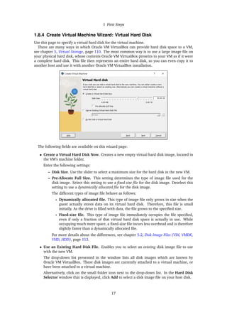 1 First Steps
1.8.4 Create Virtual Machine Wizard: Virtual Hard Disk
Use this page to specify a virtual hard disk for the virtual machine.
There are many ways in which Oracle VM VirtualBox can provide hard disk space to a VM,
see chapter 5, Virtual Storage, page 110. The most common way is to use a large image file on
your physical hard disk, whose contents Oracle VM VirtualBox presents to your VM as if it were
a complete hard disk. This file then represents an entire hard disk, so you can even copy it to
another host and use it with another Oracle VM VirtualBox installation.
The following fields are available on this wizard page:
• Create a Virtual Hard Disk Now. Creates a new empty virtual hard disk image, located in
the VM’s machine folder.
Enter the following settings:
– Disk Size. Use the slider to select a maximum size for the hard disk in the new VM.
– Pre-Allocate Full Size. This setting determines the type of image file used for the
disk image. Select this setting to use a fixed-size file for the disk image. Deselect this
setting to use a dynamically allocated file for the disk image.
The different types of image file behave as follows:
∗ Dynamically allocated file. This type of image file only grows in size when the
guest actually stores data on its virtual hard disk. Therefore, this file is small
initially. As the drive is filled with data, the file grows to the specified size.
∗ Fixed-size file. This type of image file immediately occupies the file specified,
even if only a fraction of that virtual hard disk space is actually in use. While
occupying much more space, a fixed-size file incurs less overhead and is therefore
slightly faster than a dynamically allocated file.
For more details about the differences, see chapter 5.2, Disk Image Files (VDI, VMDK,
VHD, HDD), page 113.
• Use an Existing Hard Disk File. Enables you to select an existing disk image file to use
with the new VM.
The drop-down list presented in the window lists all disk images which are known by
Oracle VM VirtualBox. These disk images are currently attached to a virtual machine, or
have been attached to a virtual machine.
Alternatively, click on the small folder icon next to the drop-down list. In the Hard Disk
Selector window that is displayed, click Add to select a disk image file on your host disk.
17
 