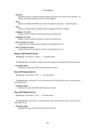 8 VBoxManage
--network
Specifies the static or DHCP network address and mask of the NAT service interface. By
default, this value specifies the static network address.
--dhcp
Enables or disables the DHCP server that you specify by using the --netname option.
--ipv6
Enables or disables IPv6. By default, IPv6 is disabled and IPv4 is enabled.
--loopback-4=<rule>
Enables an IPv4 loopback interface by using the specified rule.
--loopback-6=<rule>
Enables an IPv6 loopback interface by using the specified rule.
--port-forward-4=<rule>
Enables IPv4 port forwarding by using the rule specified by rule.
--port-forward-6=<rule>
Enables IPv6 port forwarding by using the rule specified by rule.
Remove a NAT Network Service
VBoxManage natnetwork remove <--netname=name>
The VBoxManage natnetwork remove command removes the specified NAT network service.
--netname=<name>
Specifies the name of the NAT network service to remove.
Start a NAT Network Service
VBoxManage natnetwork start <--netname=name>
The VBoxManage natnetwork start command starts a NAT network service and any associ-
ated DHCP server.
--netname=<name>
Specifies the name of the NAT network service to start.
Stop a NAT Network Service
VBoxManage natnetwork stop <--netname=name>
The VBoxManage natnetwork stop command stops a NAT network service and any associ-
ated DHCP server.
--netname=<name>
Specifies the name of the NAT network service to stop.
305
 