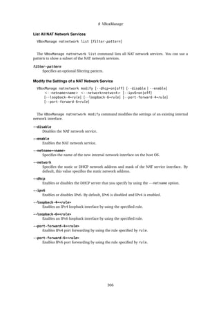 8 VBoxManage
List All NAT Network Services
VBoxManage natnetwork list [filter-pattern]
The VBoxManage natnetwork list command lists all NAT network services. You can use a
pattern to show a subset of the NAT network services.
filter-pattern
Specifies an optional filtering pattern.
Modify the Settings of a NAT Network Service
VBoxManage natnetwork modify [--dhcp=on|off] [--disable | --enable]
<--netname=name> <--network=network> [--ipv6=on|off]
[--loopback-4=rule] [--loopback-6=rule] [--port-forward-4=rule]
[--port-forward-6=rule]
The VBoxManage natnetwork modify command modifies the settings of an existing internal
network interface.
--disable
Disables the NAT network service.
--enable
Enables the NAT network service.
--netname=<name>
Specifies the name of the new internal network interface on the host OS.
--network
Specifies the static or DHCP network address and mask of the NAT service interface. By
default, this value specifies the static network address.
--dhcp
Enables or disables the DHCP server that you specify by using the --netname option.
--ipv6
Enables or disables IPv6. By default, IPv6 is disabled and IPv4 is enabled.
--loopback-4=<rule>
Enables an IPv4 loopback interface by using the specified rule.
--loopback-6=<rule>
Enables an IPv6 loopback interface by using the specified rule.
--port-forward-4=<rule>
Enables IPv4 port forwarding by using the rule specified by rule.
--port-forward-6=<rule>
Enables IPv6 port forwarding by using the rule specified by rule.
306
 