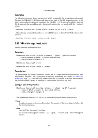 8 VBoxManage
Examples
The following command shows how to create a NAT network for the natnet1 internal network
that uses the 192.168.15.0/24 network address and mask of the NAT service interface. In this
static configuration, the gateway is assigned the 192.168.15.1 IP address by default. Note that
this IP address is the next address after the network address that you specify with the --network
option.
$ VBoxManage natnetwork add --netname natnet1 --network "192.168.15.0/24" --enable
The following command shows how to add a DHCP server to the natnet1 NAT network after
creation:
$ VBoxManage natnetwork modify --netname natnet1 --dhcp on
8.48 VBoxManage hostonlyif
Manage host-only network interfaces.
Synopsis
VBoxManage hostonlyif ipconfig <ifname> [--dhcp | --ip=IPv4-address
[--netmask=IPv4-netmask] | --ipv6=IPv6-address
[--netmasklengthv6=length] ]
VBoxManage hostonlyif create
VBoxManage hostonlyif remove <ifname>
Description
The VBoxManage hostonlyif command enables you to change the IP configuration of a host-
only network interface. For a description of host-only networking, see chapter 6.7, Host-Only
Networking, page 135. Each host-only network interface is identified by a name and can either
use the internal DHCP server or a manual IP configuration, both IPv4 and IPv6.
Configure a Host-Only Interface
VBoxManage hostonlyif ipconfig <ifname> [--dhcp | --ip=IPv4-address
[--netmask=IPv4-netmask] | --ipv6=IPv6-address
[--netmasklengthv6=length] ]
The VBoxManage hostonlyif ipconfig command configures a host-only interface.
ifname
Specifies the name of the network interface. The name is of the form vboxnetN where N is
the interface instance.
--dhcp
Uses DHCP for the network interface.
You cannot use this option with the --ip, --ipv6, --netmask, and --netmasklengthv6
options.
307
 