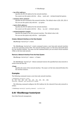 8 VBoxManage
--ip=<IPv4-address>
Specifies the IPv4 IP address for the network interface.
You cannot use this option with the --dhcp, --ipv6, and --netmasklengthv6 options.
--netmask=<IPv4-netmask>
Specifies the IPv4 netmask of the network interface. The default value is 255.255.255.0.
You can use this option only with the --ip option.
--ipv6=<IPv6-address>
Specifies the IPv6 IP address for the network interface.
You cannot use this option with the --dhcp, --ip, and --netmask options.
--netmasklengthv6=<length>
Specifies the length of the IPv6 network interface. The default value is 64.
You can use this option only with the --ipv6 option.
Create a Network Interface on the Host System
VBoxManage hostonlyif create
The VBoxManage hostonlyif create command creates a new host-only network interface
on the host operating system (OS). The network interface name is of the form vboxnetN where
N is the interface instance. You must run this command before you can attach virtual machines
(VMs) to the host-only network.
Remove a Network Interface From the Host System
VBoxManage hostonlyif remove <ifname>
The VBoxManage hostonlyif remove command removes the specified host-only network in-
terface from the host OS.
ifname
Specifies the name of the network interface. The name is of the form vboxnetN where N is
the interface instance.
Examples
The following command creates a new host-only network interface.
$ VBoxManage hostonlyif create
0%...10%...20%...30%...40%...50%...60%...70%...80%...90%...100%
Interface ’vboxnet2’ was successfully created
The following command configures the IPv4 address for the vboxnet2 host-only network in-
terface.
$ VBoxManage hostonlyif ipconfig vboxnet2 --ip 10.0.2.18
8.49 VBoxManage hostonlynet
Host Only Network management.
308
 