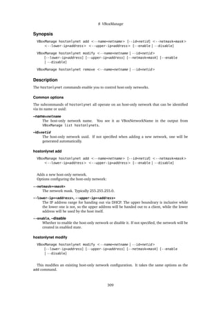 8 VBoxManage
Synopsis
VBoxManage hostonlynet add <--name=netname> [--id=netid] <--netmask=mask>
<--lower-ip=address> <--upper-ip=address> [--enable | --disable]
VBoxManage hostonlynet modify <--name=netname | --id=netid>
[--lower-ip=address] [--upper-ip=address] [--netmask=mask] [--enable
| --disable]
VBoxManage hostonlynet remove <--name=netname | --id=netid>
Description
The hostonlynet commands enable you to control host-only networks.
Common options
The subcommands of hostonlynet all operate on an host-only network that can be identified
via its name or uuid:
–name=netname
The host-only network name. You see it as VBoxNetworkName in the output from
VBoxManage list hostonlynets.
–id=netid
The host-only network uuid. If not specified when adding a new network, one will be
generated automatically.
hostonlynet add
VBoxManage hostonlynet add <--name=netname> [--id=netid] <--netmask=mask>
<--lower-ip=address> <--upper-ip=address> [--enable | --disable]
Adds a new host-only network.
Options configuring the host-only network:
--netmask=<mask>
The network mask. Typically 255.255.255.0.
--lower-ip=<address>, --upper-ip=<address>
The IP address range for handing out via DHCP. The upper boundrary is inclusive while
the lower one is not, so the upper address will be handed out to a client, while the lower
address will be used by the host itself.
--enable, –disable
Whether to enable the host-only network or disable it. If not specified, the network will be
created in enabled state.
hostonlynet modify
VBoxManage hostonlynet modify <--name=netname | --id=netid>
[--lower-ip=address] [--upper-ip=address] [--netmask=mask] [--enable
| --disable]
This modifies an existing host-only network configuration. It takes the same options as the
add command.
309
 