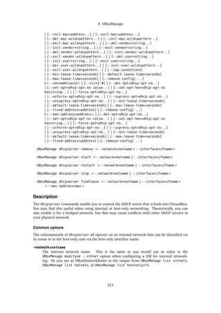 8 VBoxManage
| [--incl-mac=address. . . ] | [--excl-mac=address. . . ]
| [--del-mac-wild=pattern. . . ] | [--incl-mac-wild=pattern. . . ]
| [--excl-mac-wild=pattern. . . ] | [--del-vendor=string. . . ]
| [--incl-vendor=string. . . ] | [--excl-vendor=string. . . ]
| [--del-vendor-wild=pattern. . . ] | [--incl-vendor-wild=pattern. . . ]
| [--excl-vendor-wild=pattern. . . ] | [--del-user=string. . . ]
| [--incl-user=string. . . ] | [--excl-user=string. . . ]
| [--del-user-wild=pattern. . . ] | [--incl-user-wild=pattern. . . ]
| [--excl-user-wild=pattern. . . ] | [--zap-conditions]
| [--min-lease-time=seconds] | [--default-lease-time=seconds]
| [--max-lease-time=seconds] | [--remove-config] . . . ]
[<--vm=name|uuid> | [--nic=1-N] | [--del-opt=dhcp-opt-no. . . ]
| [--set-opt=dhcp-opt-no value. . . ] | [--set-opt-hex=dhcp-opt-no
hexstring. . . ] | [--force-opt=dhcp-opt-no. . . ]
| [--unforce-opt=dhcp-opt-no. . . ] | [--supress-opt=dhcp-opt-no. . . ]
| [--unsupress-opt=dhcp-opt-no. . . ] | [--min-lease-time=seconds]
| [--default-lease-time=seconds] | [--max-lease-time=seconds]
| [--fixed-address=address] | [--remove-config] . . . ]
[<--mac-address=address> | [--del-opt=dhcp-opt-no. . . ]
| [--set-opt=dhcp-opt-no value. . . ] | [--set-opt-hex=dhcp-opt-no
hexstring. . . ] | [--force-opt=dhcp-opt-no. . . ]
| [--unforce-opt=dhcp-opt-no. . . ] | [--supress-opt=dhcp-opt-no. . . ]
| [--unsupress-opt=dhcp-opt-no. . . ] | [--min-lease-time=seconds]
| [--default-lease-time=seconds] | [--max-lease-time=seconds]
| [--fixed-address=address] | [--remove-config] . . . ]
VBoxManage dhcpserver remove <--network=netname | --interface=ifname>
VBoxManage dhcpserver start <--network=netname | --interface=ifname>
VBoxManage dhcpserver restart <--network=netname | --interface=ifname>
VBoxManage dhcpserver stop <--network=netname | --interface=ifname>
VBoxManage dhcpserver findlease <--network=netname | --interface=ifname>
<--mac-address=mac>
Description
The dhcpserver commands enable you to control the DHCP server that is built into VirtualBox.
You may find this useful when using internal or host-only networking. Theoretically, you can
also enable it for a bridged network, but that may cause conflicts with other DHCP servers in
your physical network.
Common options
The subcommands of dhcpserver all operate on an internal network that can be identified via
its name or in the host-only case via the host-only interface name:
–network=netname
The internal network name. This is the same as you would use as value to the
VBoxManage modifyvm --intnet option when configuring a VM for internal network-
ing. Or you see as VBoxNetworkName in the output from VBoxManage list intnets,
VBoxManage list natnets, or VBoxManage list hostonlyifs.
311
 