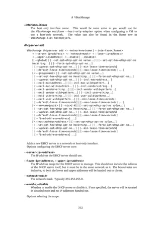 8 VBoxManage
–interface=ifname
The host only interface name. This would be same value as you would use for
the VBoxManage modifyvm --host-only-adapter option when configuring a VM to
use a host-only network. The value can also be found in the Name row in
VBoxManage list hostonlyifs.
dhcpserver add
VBoxManage dhcpserver add <--network=netname | --interface=ifname>
<--server-ip=address> <--netmask=mask> <--lower-ip=address>
<--upper-ip=address> <--enable | --disable>
[[--global] | [--set-opt=dhcp-opt-no value. . . ] | [--set-opt-hex=dhcp-opt-no
hexstring. . . ] | [--force-opt=dhcp-opt-no. . . ]
| [--supress-opt=dhcp-opt-no. . . ] | [--min-lease-time=seconds]
| [--default-lease-time=seconds] | [--max-lease-time=seconds] . . . ]
[<--group=name> | [--set-opt=dhcp-opt-no value. . . ]
| [--set-opt-hex=dhcp-opt-no hexstring. . . ] | [--force-opt=dhcp-opt-no. . . ]
| [--supress-opt=dhcp-opt-no. . . ] | [--incl-mac=address. . . ]
| [--excl-mac=address. . . ] | [--incl-mac-wild=pattern. . . ]
| [--excl-mac-wild=pattern. . . ] | [--incl-vendor=string. . . ]
| [--excl-vendor=string. . . ] | [--incl-vendor-wild=pattern. . . ]
| [--excl-vendor-wild=pattern. . . ] | [--incl-user=string. . . ]
| [--excl-user=string. . . ] | [--incl-user-wild=pattern. . . ]
| [--excl-user-wild=pattern. . . ] | [--min-lease-time=seconds]
| [--default-lease-time=seconds] | [--max-lease-time=seconds] . . . ]
[<--vm=name|uuid> | [--nic=1-N] | [--set-opt=dhcp-opt-no value. . . ]
| [--set-opt-hex=dhcp-opt-no hexstring. . . ] | [--force-opt=dhcp-opt-no. . . ]
| [--supress-opt=dhcp-opt-no. . . ] | [--min-lease-time=seconds]
| [--default-lease-time=seconds] | [--max-lease-time=seconds]
| [--fixed-address=address] . . . ]
[<--mac-address=address> | [--set-opt=dhcp-opt-no value. . . ]
| [--set-opt-hex=dhcp-opt-no hexstring. . . ] | [--force-opt=dhcp-opt-no. . . ]
| [--supress-opt=dhcp-opt-no. . . ] | [--min-lease-time=seconds]
| [--default-lease-time=seconds] | [--max-lease-time=seconds]
| [--fixed-address=address] . . . ]
Adds a new DHCP server to a network or host-only interface.
Options configuring the DHCP server core:
--server-ip=<address>
The IP address the DHCP server should use.
--lower-ip=<address>, --upper-ip=<address>
The IP address range for the DHCP server to manage. This should not include the address
of the DHCP server itself, but it must be in the same network as it. The boundraries are
inclusive, so both the lower and upper addresses will be handed out to clients.
--netmask=<mask>
The network mask. Typically 255.255.255.0.
--enable, –disable
Whether to enable the DHCP server or disable it. If not specified, the server will be created
in disabled state and no IP addresses handed out.
Options selecting the scope:
312
 