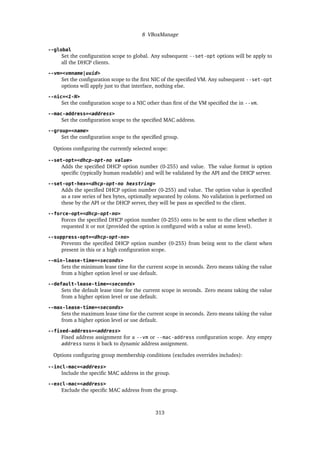 8 VBoxManage
--global
Set the configuration scope to global. Any subsequent --set-opt options will be apply to
all the DHCP clients.
--vm=<vmname|uuid>
Set the configuration scope to the first NIC of the specified VM. Any subsequent --set-opt
options will apply just to that interface, nothing else.
--nic=<1-N>
Set the configuration scope to a NIC other than first of the VM specified the in --vm.
--mac-address=<address>
Set the configuration scope to the specified MAC address.
--group=<name>
Set the configuration scope to the specified group.
Options configuring the currently selected scope:
--set-opt=<dhcp-opt-no value>
Adds the specified DHCP option number (0-255) and value. The value format is option
specific (typically human readable) and will be validated by the API and the DHCP server.
--set-opt-hex=<dhcp-opt-no hexstring>
Adds the specified DHCP option number (0-255) and value. The option value is specified
as a raw series of hex bytes, optionally separated by colons. No validation is performed on
these by the API or the DHCP server, they will be pass as specified to the client.
--force-opt=<dhcp-opt-no>
Forces the specified DHCP option number (0-255) onto to be sent to the client whether it
requested it or not (provided the option is configured with a value at some level).
--suppress-opt=<dhcp-opt-no>
Prevents the specified DHCP option number (0-255) from being sent to the client when
present in this or a high configuration scope.
--min-lease-time=<seconds>
Sets the minimum lease time for the current scope in seconds. Zero means taking the value
from a higher option level or use default.
--default-lease-time=<seconds>
Sets the default lease time for the current scope in seconds. Zero means taking the value
from a higher option level or use default.
--max-lease-time=<seconds>
Sets the maximum lease time for the current scope in seconds. Zero means taking the value
from a higher option level or use default.
--fixed-address=<address>
Fixed address assignment for a --vm or --mac-address configuration scope. Any empty
address turns it back to dynamic address assignment.
Options configuring group membership conditions (excludes overrides includes):
--incl-mac=<address>
Include the specific MAC address in the group.
--excl-mac=<address>
Exclude the specific MAC address from the group.
313
 