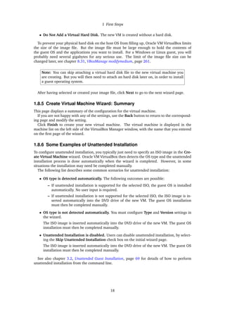 1 First Steps
• Do Not Add a Virtual Hard Disk. The new VM is created without a hard disk.
To prevent your physical hard disk on the host OS from filling up, Oracle VM VirtualBox limits
the size of the image file. But the image file must be large enough to hold the contents of
the guest OS and the applications you want to install. For a Windows or Linux guest, you will
probably need several gigabytes for any serious use. The limit of the image file size can be
changed later, see chapter 8.31, VBoxManage modifymedium, page 261.
Note: You can skip attaching a virtual hard disk file to the new virtual machine you
are creating. But you will then need to attach an hard disk later on, in order to install
a guest operating system.
After having selected or created your image file, click Next to go to the next wizard page.
1.8.5 Create Virtual Machine Wizard: Summary
This page displays a summary of the configuration for the virtual machine.
If you are not happy with any of the settings, use the Back button to return to the correspond-
ing page and modify the setting.
Click Finish to create your new virtual machine. The virtual machine is displayed in the
machine list on the left side of the VirtualBox Manager window, with the name that you entered
on the first page of the wizard.
1.8.6 Some Examples of Unattended Installation
To configure unattended installation, you typically just need to specify an ISO image in the Cre-
ate Virtual Machine wizard. Oracle VM VirtualBox then detects the OS type and the unattended
installation process is done automatically when the wizard is completed. However, in some
situations the installation may need be completed manually.
The following list describes some common scenarios for unattended installation:
• OS type is detected automatically. The following outcomes are possible:
– If unattended installation is supported for the selected ISO, the guest OS is installed
automatically. No user input is required.
– If unattended installation is not supported for the selected ISO, the ISO image is in-
serted automatically into the DVD drive of the new VM. The guest OS installation
must then be completed manually.
• OS type is not detected automatically. You must configure Type and Version settings in
the wizard.
The ISO image is inserted automatically into the DVD drive of the new VM. The guest OS
installation must then be completed manually.
• Unattended Installation is disabled. Users can disable unattended installation, by select-
ing the Skip Unattended Installation check box on the initial wizard page.
The ISO image is inserted automatically into the DVD drive of the new VM. The guest OS
installation must then be completed manually.
See also chapter 3.2, Unattended Guest Installation, page 69 for details of how to perform
unattended installation from the command line.
18
 