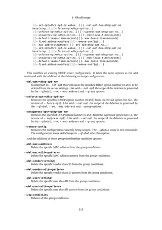 8 VBoxManage
| [--set-opt=dhcp-opt-no value. . . ] | [--set-opt-hex=dhcp-opt-no
hexstring. . . ] | [--force-opt=dhcp-opt-no. . . ]
| [--unforce-opt=dhcp-opt-no. . . ] | [--supress-opt=dhcp-opt-no. . . ]
| [--unsupress-opt=dhcp-opt-no. . . ] | [--min-lease-time=seconds]
| [--default-lease-time=seconds] | [--max-lease-time=seconds]
| [--fixed-address=address] | [--remove-config] . . . ]
[<--mac-address=address> | [--del-opt=dhcp-opt-no. . . ]
| [--set-opt=dhcp-opt-no value. . . ] | [--set-opt-hex=dhcp-opt-no
hexstring. . . ] | [--force-opt=dhcp-opt-no. . . ]
| [--unforce-opt=dhcp-opt-no. . . ] | [--supress-opt=dhcp-opt-no. . . ]
| [--unsupress-opt=dhcp-opt-no. . . ] | [--min-lease-time=seconds]
| [--default-lease-time=seconds] | [--max-lease-time=seconds]
| [--fixed-address=address] | [--remove-config] . . . ]
This modifies an existing DHCP server configuration. It takes the same options as the add
command with the addition of the following on scope configuration:
--del-opt=<dhcp-opt-no>
Counterpart to --set-opt that will cause the specified DHCP option number (0-255) to be
deleted from the server settings. Like with --set-opt the scope of the deletion is governed
by the --global, --vm, --mac-address and --group options.
--unforce-opt=<dhcp-opt-no>
Removes the specified DHCP option number (0-255) from the forced option list (i.e. the
reverse of --force-opt). Like with --set-opt the scope of the deletion is governed by
the --global, --vm, --mac-address and --group options.
--unsuppress-opt=<dhcp-opt-no>
Removes the specified DHCP option number (0-255) from the supressed option list (i.e. the
reverse of --suppress-opt). Like with --set-opt the scope of the deletion is governed
by the --global, --vm, --mac-address and --group options.
--remove-config
Removes the configuration currently being scoped. The --global scope is not removable.
The configuration scope will change to --global after this option.
And the addition of these group membership condition options:
--del-mac=<address>
Delete the specific MAC address from the group conditions.
--del-mac-wild=<pattern>
Delete the specific MAC address pattern from the group conditions.
--del-vendor=<string>
Delete the specific vendor class ID from the group conditions.
--del-vendor-wild=<pattern>
Delete the specific vendor class ID pattern from the group conditions.
--del-user=<string>
Delete the specific user class ID from the group conditions.
--del-user-wild=<pattern>
Delete the specific user class ID pattern from the group conditions.
--zap-conditions
Deletes all the group conditions.
315
 
