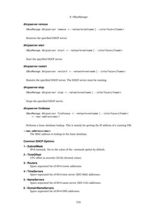 8 VBoxManage
dhcpserver remove
VBoxManage dhcpserver remove <--network=netname | --interface=ifname>
Removes the specified DHCP server.
dhcpserver start
VBoxManage dhcpserver start <--network=netname | --interface=ifname>
Start the specified DHCP server.
dhcpserver restart
VBoxManage dhcpserver restart <--network=netname | --interface=ifname>
Restarts the specified DHCP server. The DHCP server must be running.
dhcpserver stop
VBoxManage dhcpserver stop <--network=netname | --interface=ifname>
Stops the specified DHCP server.
dhcpserver findlease
VBoxManage dhcpserver findlease <--network=netname | --interface=ifname>
<--mac-address=mac>
Performs a lease database lookup. This is mainly for getting the IP address of a running VM.
--mac-address=<mac>
The MAC address to lookup in the lease database.
Common DHCP Options:
1 - SubnetMask
IPv4 netmask. Set to the value of the –netmask option by default.
2 - TimeOffset
UTC offset in seconds (32-bit decimal value).
3 - Routers
Space separated list of IPv4 router addresses.
4 - TimeServers
Space separated list of IPv4 time server (RFC 868) addresses.
5 - NameServers
Space separated list of IPv4 name server (IEN 116) addresses.
6 - DomainNameServers
Space separated list of IPv4 DNS addresses.
316
 