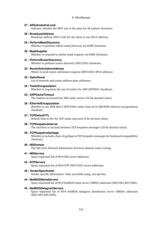 8 VBoxManage
27 - AllSubnetsAreLocal
Indicates whether the MTU size is the same for all subnets (boolean).
28 - BroadcastAddress
Broadcast address (RFC1122) for the client to use (IPv4 address).
29 - PerformMaskDiscovery
Whether to perform subnet mask discovery via ICMP (boolean).
30 - MaskSupplier
Whether to respond to subnet mask requests via ICMP (boolean).
31 - PerformRouterDiscovery
Whether to perform router discovery (RFC1256) (boolean).
32 - RouterSolicitationAddress
Where to send router solicitation requests (RFC1256) (IPv4 address).
33 - StaticRoute
List of network and router address pairs addresses.
34 - TrailerEncapsulation
Whether to negotiate the use of trailers for ARP (RTF893) (boolean).
35 - ARPCacheTimeout
The timeout in seconds for ARP cache entries (32-bit decimal value).
36 - EthernetEncapsulation
Whether to use IEEE 802.3 (RTF1042) rather than of v2 (RFC894) ethernet encapsulation
(boolean).
37 - TCPDefaultTTL
Default time-to-live for TCP sends (non-zero 8-bit decimal value).
38 - TCPKeepaliveInterval
The interface in seconds between TCP keepalive messages (32-bit decimal value).
39 - TCPKeepaliveGarbage
Whether to include a byte of garbage in TCP keepalive messages for backward compatibility
(boolean).
40 - NISDomain
The NIS (Sun Network Information Services) domain name (string).
41 - NISServers
Space separated list of IPv4 NIS server addresses.
42 - NTPServers
Space separated list of IPv4 NTP (RFC1035) server addresses.
43 - VendorSpecificInfo
Vendor specific information. Only accessible using –set-opt-hex.
44 - NetBIOSNameServers
Space separated list of IPv4 NetBIOS name server (NBNS) addresses (RFC1001,RFC1002).
45 - NetBIOSDatagramServers
Space separated list of IPv4 NetBIOS datagram distribution server (NBDD) addresses
(RFC1001,RFC1002).
318
 