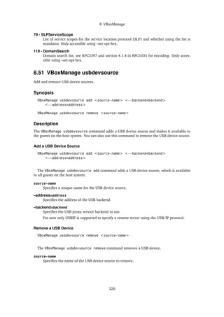 8 VBoxManage
79 - SLPServiceScope
List of service scopes for the service location protocol (SLP) and whether using the list is
mandator. Only accessible using –set-opt-hex.
119 - DomainSearch
Domain search list, see RFC3397 and section 4.1.4 in RFC1035 for encoding. Only acces-
sible using –set-opt-hex.
8.51 VBoxManage usbdevsource
Add and remove USB device sources.
Synopsis
VBoxManage usbdevsource add <source-name> <--backend=backend>
<--address=address>
VBoxManage usbdevsource remove <source-name>
Description
The VBoxManage usbdevsource command adds a USB device source and makes it available to
the guests on the host system. You can also use this command to remove the USB device source.
Add a USB Device Source
VBoxManage usbdevsource add <source-name> <--backend=backend>
<--address=address>
The VBoxManage usbdevsource add command adds a USB device source, which is available
to all guests on the host system.
source-name
Specifies a unique name for the USB device source.
–address=address
Specifies the address of the USB backend.
–backend=backend
Specifies the USB proxy service backend to use.
For now only USBIP is supported to specify a remote server using the USB/IP protocol.
Remove a USB Device
VBoxManage usbdevsource remove <source-name>
The VBoxManage usbdevsource remove command removes a USB device.
source-name
Specifies the name of the USB device source to remove.
320
 