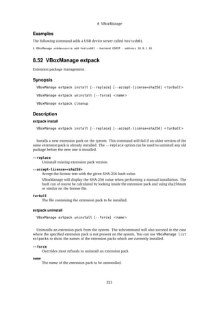 8 VBoxManage
Examples
The following command adds a USB device server called hostusb01.
$ VBoxManage usbdevsource add hostusb01 --backend USBIP --address 10.0.1.16
8.52 VBoxManage extpack
Extension package management.
Synopsis
VBoxManage extpack install [--replace] [--accept-license=sha256] <tarball>
VBoxManage extpack uninstall [--force] <name>
VBoxManage extpack cleanup
Description
extpack install
VBoxManage extpack install [--replace] [--accept-license=sha256] <tarball>
Installs a new extension pack on the system. This command will fail if an older version of the
same extension pack is already installed. The --replace option can be used to uninstall any old
package before the new one is installed.
--replace
Uninstall existing extension pack version.
--accept-license=<sha256>
Accept the license text with the given SHA-256 hash value.
VBoxManage will display the SHA-256 value when performing a manual installation. The
hash can of course be calculated by looking inside the extension pack and using sha256sum
or similar on the license file.
tarball
The file containing the extension pack to be installed.
extpack uninstall
VBoxManage extpack uninstall [--force] <name>
Uninstalls an extension pack from the system. The subcommand will also succeed in the case
where the specified extension pack is not present on the system. You can use VBoxManage list
extpacks to show the names of the extension packs which are currently installed.
--force
Overrides most refusals to uninstall an extension pack
name
The name of the extension pack to be uninstalled.
321
 