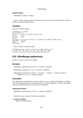 8 VBoxManage
extpack cleanup
VBoxManage extpack cleanup
Used to remove temporary files and directories that may have been left behind if a previous
install or uninstall command failed.
Examples
How to list extension packs:
$ VBoxManage list extpacks
Extension Packs: 1
Pack no. 0: Oracle VM VirtualBox Extension Pack
Version: 4.1.12
Revision: 77218
Edition:
Description: USB 2.0 Host Controller, VirtualBox RDP, PXE ROM with E1000 support.
VRDE Module: VBoxVRDP
Usable: true
Why unusable:
How to remove an extension pack:
$ VBoxManage extpack uninstall "Oracle VM VirtualBox Extension Pack"
0%...10%...20%...30%...40%...50%...60%...70%...80%...90%...100%
Successfully uninstalled "Oracle VM VirtualBox Extension Pack".
8.53 VBoxManage updatecheck
Checks for a newer version of VirtualBox.
Synopsis
VBoxManage updatecheck perform [--machine-readable]
VBoxManage updatecheck list [--machine-readable]
VBoxManage updatecheck modify [--disable | --enable] [--channel=stable |
withbetas | all] [--frequency=days]
Description
The updatecheck subcommand is used to check if a newer version of VirtualBox is available.
The two subcommand options of updatecheck are used for modifying or viewing the settings
associated with checking for a newer version of VirtualBox.
updatecheck perform
VBoxManage updatecheck perform [--machine-readable]
Checks if a newer version of VirtualBox is available.
--machine-readable
Machine readable output.
322
 