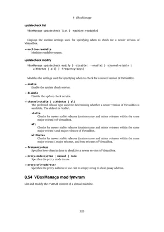 8 VBoxManage
updatecheck list
VBoxManage updatecheck list [--machine-readable]
Displays the current settings used for specifying when to check for a newer version of
VirtualBox.
--machine-readable
Machine readable output.
updatecheck modify
VBoxManage updatecheck modify [--disable | --enable] [--channel=stable |
withbetas | all] [--frequency=days]
Modifies the settings used for specifying when to check for a newer version of VirtualBox.
--enable
Enable the update check service.
--disable
Disable the update check service.
--channel=stable | withbetas | all
The preferred release type used for determining whether a newer version of VirtualBox is
available. The default is ’stable’.
stable
Checks for newer stable releases (maintenance and minor releases within the same
major release) of VirtualBox.
all
Checks for newer stable releases (maintenance and minor releases within the same
major release) and major releases of VirtualBox.
withbetas
Checks for newer stable releases (maintenance and minor releases within the same
major release), major releases, and beta releases of VirtualBox.
--frequency=days
Specifies how often in days to check for a newer version of VirtualBox.
--proxy-mode=system | manual | none
Specifies the proxy mode to use.
--proxy-url=<address>
Specifies the proxy address to use. Set to empty string to clear proxy address.
8.54 VBoxManage modifynvram
List and modify the NVRAM content of a virtual machine.
323
 