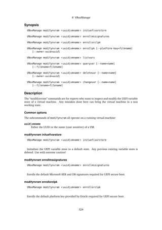 8 VBoxManage
Synopsis
VBoxManage modifynvram <uuid|vmname> inituefivarstore
VBoxManage modifynvram <uuid|vmname> enrollmssignatures
VBoxManage modifynvram <uuid|vmname> enrollorclpk
VBoxManage modifynvram <uuid|vmname> enrollpk [--platform-key=filename]
[--owner-uuid=uuid]
VBoxManage modifynvram <uuid|vmname> listvars
VBoxManage modifynvram <uuid|vmname> queryvar [--name=name]
[--filename=filename]
VBoxManage modifynvram <uuid|vmname> deletevar [--name=name]
[--owner-uuid=uuid]
VBoxManage modifynvram <uuid|vmname> changevar [--name=name]
[--filename=filename]
Description
The “modifynvram” commands are for experts who want to inspect and modify the UEFI variable
store of a virtual machine. Any mistakes done here can bring the virtual machine in a non
working state.
Common options
The subcommands of modifynvram all operate on a running virtual machine:
uuid|vmname
Either the UUID or the name (case sensitive) of a VM.
modifynvram inituefivarstore
VBoxManage modifynvram <uuid|vmname> inituefivarstore
Iniitalizes the UEFI variable store to a default state. Any previous existing variable store is
deleted. Use with extreme caution!
modifynvram enrollmssignatures
VBoxManage modifynvram <uuid|vmname> enrollmssignatures
Enrolls the default Microsoft KEK and DB signatures required for UEFI secure boot.
modifynvram enrollorclpk
VBoxManage modifynvram <uuid|vmname> enrollorclpk
Enrolls the default platform key provided by Oracle required for UEFI secure boot.
324
 