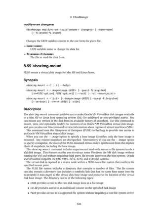 8 VBoxManage
modifynvram changevar
VBoxManage modifynvram <uuid|vmname> changevar [--name=name]
[--filename=filename]
Changes the UEFI variable content to the one form the given file.
--name=<name>
UEFI variable name to change the data for.
--filename=<filename>
The file to read the data from.
8.55 vboximg-mount
FUSE mount a virtual disk image for Mac OS and Linux hosts.
Synopsis
vboximg-mount <-? | -h | --help>
vboximg-mount <--image=image-UUID> [--guest-filesystem]
[-o=FUSE-option[,FUSE-option]] [--root] [--rw] <mountpoint>
vboximg-mount <--list> [--image=image-UUID] [--guest-filesystem]
[--verbose] [--vm=vm-UUID] [--wide]
Description
The vboximg-mount command enables you to make Oracle VM VirtualBox disk images available
to a Mac OS or Linux host operating system (OS) for privileged or non-priviliged access. You
can mount any version of the disk from its available history of snapshots. Use this command to
mount, view, and optionally modify the contents of an Oracle VM VirtualBox virtual disk image,
and you can also use this command to view information about registered virtual machines (VMs).
This command uses the Filesystem in Userspace (FUSE) technology to provide raw access to
an Oracle VM VirtualBox virtual disk image.
When you use the --image option to specify a base image identifier, only the base image is
mounted. Any related snapshots are disregarded. Alternatively, if you use the --image option
to specify a snapshot, the state of the FUSE-mounted virtual disk is synthesized from the implied
chain of snapshots, including the base image.
The vboximg-mount command includes experimental read-only access to file systems inside a
VM disk image. This feature enables you to extract some files from the VM disk image without
starting the VM and without requiring third-party file system drivers on the host system. Oracle
VM VirtualBox supports the FAT, NTFS, ext2, ext3, and ext4 file systems.
The virtual disk is exposed as a device node within a FUSE-based file system that overlays the
specified mount point.
The FUSE file system includes a directory that contains a number of files. The file system
can also contain a directory that includes a symbolic link that has the same base name (see the
basename(1) man page) as the virtual disk base image and points to the location of the virtual
disk base image. The directory can be of the following types:
• vhdd provides access to the raw disk image data as a flat image
• volID provides access to an individual volume on the specified disk image
• fsID provides access to a supported file system without requiring a host file system driver
326
 