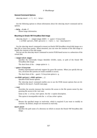 8 VBoxManage
General Command Options
vboximg-mount <-? | -h | --help>
Use the following options to obtain information about the vboximg-mount command and its
options.
--help, --h, or--?
Shows usage information.
Mounting an Oracle VM VirtualBox Disk Image
vboximg-mount <--image=image-UUID> [--guest-filesystem]
[-o=FUSE-option[,FUSE-option]] [--root] [--rw] <mountpoint>
Use the vboximg-mount command to mount an Oracle VM VirtualBox virtual disk image on a
Mac OS or Linux host system. When mounted, you can view the contents of the disk image or
modify the contents of the disk image.
You can use the vboximg-mount command to restrict FUSE-based access to a subsection of the
virtual disk.
--image=<disk-image>
Specifies the Universally Unique Identifier (UUID), name, or path of the Oracle VM
VirtualBox disk image.
The short form of the --image option is -i.
--guest-filesystem
Enables experimental read-only support for guest file systems. When you specify this op-
tion, all known file systems are made available to access.
The short form of the --guest-filesystem option is -g.
-o=<FUSE-option>[,<FUSE-option>...]
Specifies FUSE mount options.
The vboximg-mount command enables you to use the FUSE mount options that are de-
scribed in the mount.fuse(8) man page.
--root
Overrides the security measure that restricts file access to the file system owner by also
granting file access to the root user.
Same as the -o allow_root option. See the -o option description.
This option is incompatible with the -o allow_other option.
--rw
Mounts the specified image as read-write, which is required if you want to modify its
contents. By default, images are mounted as read-only.
mount-point
Specifies the path name of a directory on which to mount the Oracle VM VirtualBox disk
image.
327
 