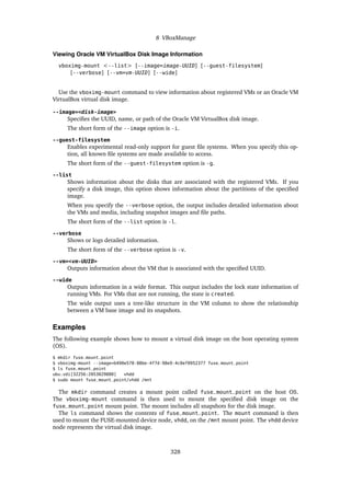 8 VBoxManage
Viewing Oracle VM VirtualBox Disk Image Information
vboximg-mount <--list> [--image=image-UUID] [--guest-filesystem]
[--verbose] [--vm=vm-UUID] [--wide]
Use the vboximg-mount command to view information about registered VMs or an Oracle VM
VirtualBox virtual disk image.
--image=<disk-image>
Specifies the UUID, name, or path of the Oracle VM VirtualBox disk image.
The short form of the --image option is -i.
--guest-filesystem
Enables experimental read-only support for guest file systems. When you specify this op-
tion, all known file systems are made available to access.
The short form of the --guest-filesystem option is -g.
--list
Shows information about the disks that are associated with the registered VMs. If you
specify a disk image, this option shows information about the partitions of the specified
image.
When you specify the --verbose option, the output includes detailed information about
the VMs and media, including snapshot images and file paths.
The short form of the --list option is -l.
--verbose
Shows or logs detailed information.
The short form of the --verbose option is -v.
--vm=<vm-UUID>
Outputs information about the VM that is associated with the specified UUID.
--wide
Outputs information in a wide format. This output includes the lock state information of
running VMs. For VMs that are not running, the state is created.
The wide output uses a tree-like structure in the VM column to show the relationship
between a VM base image and its snapshots.
Examples
The following example shows how to mount a virtual disk image on the host operating system
(OS).
$ mkdir fuse_mount_point
$ vboximg-mount --image=b490e578-08be-4f7d-98e9-4c0ef0952377 fuse_mount_point
$ ls fuse_mount_point
ubu.vdi[32256:2053029880] vhdd
$ sudo mount fuse_mount_point/vhdd /mnt
The mkdir command creates a mount point called fuse_mount_point on the host OS.
The vboximg-mount command is then used to mount the specified disk image on the
fuse_mount_point mount point. The mount includes all snapshots for the disk image.
The ls command shows the contents of fuse_mount_point. The mount command is then
used to mount the FUSE-mounted device node, vhdd, on the /mnt mount point. The vhdd device
node represents the virtual disk image.
328
 