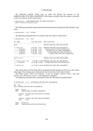 8 VBoxManage
The following example shows how to make the known file systems of the
b490e578-08be-4f7d-98e9-4c0ef0952377 disk image accessible when the image is mounted
on the fuse_mount_point mount point:
$ vboximg-mount --image=b490e578-08be-4f7d-98e9-4c0ef0952377 
--guest-filesystem fuse_mount_point
The following command outputs detailed information about all registered VMs and their snap-
shots:
$ vboximg-mount --list --verbose
The following command shows an excerpt of the list output in wide format.
$ vboximg-mount --list --wide
VM Image Size Type State UUID (hierarchy)
------------------------------------------ ------------------------------------
Proxy 0833f5bc-6304-42e1-b799-cdc81c576c60
|
+- Proxy.vdi 4.8G VDI rlock d5f84afb-0794-4952-ab71-6bbcbee07737
| +- <snapshot> 12.3G VDI rlock dffc67aa-3023-477f-8033-b27e3daf4f54
| +- <snapshot> 8.8G VDI rlock 3b2755bd-5f2a-4171-98fe-647d510b6274
| +- <snapshot> 14.6G VDI rlock e2ccdb5f-49e8-4123-8623-c61f363cc5cf
| +- <snapshot> 7.4G VDI wlock 3c1e6794-9091-4be3-9e80-11aba40c2649
------------------------------------------ ------------------------------------
Oracle Linux 7 5365ab5f-470d-44c0-9863-dad532ee5905
|
+- Oracle Linux 7.vdi 7.0G VDI created 96d2e92e-0d4e-46ab-a0f1-008fdbf997e7
| +- <snapshot> 15.9G VDI created f9cc866a-9166-42e9-a503-bbfe9b7312e8
|
+- kernel.vdi 11.1G VDI created 79a370bd-0c4f-480a-30bb-10cdea68423f
The output shows that the Proxy VM is running the fourth snapshot of the Proxy.vdi virtual
disk image. The running state is indicated by the wlock value in the State column.
The Oracle Linux 7 VM is not running. It has two images: Oracle Linux 7.vdi and
kernel.vdi. The Oracle Linux 7.vdi image has a snapshot.
The following command shows information about the VM with the specified UUID:
$ vboximg-mount --list --vm=b1d5563b-2a5b-4013-89f1-26c81d6bbfa0
-----------------------------------------------------------------
VM: ubu
UUID: b1d5563b-2a5b-4013-89f1-26c81d6bbfa0
Image: ubu.vdi
UUID: b490e578-08be-4f7d-98e9-4c0ef0952377
Snapshot: 35afe1e0-0a51-44f3-a228-caf172f3306f
Size: 12.1G
Snapshot: 874279c1-4425-4282-ada8-a9c07c00bbf9
Size: 13.6G
Image: kernel.vdi
UUID: 79a370bd-6eb7-4dbf-8bc6-d29118f127e0
329
 