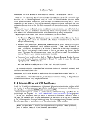 9 Advanced Topics
$ VBoxManage controlvm "Windows XP" setcredentials "John Doe" "secretpassword" "DOMTEST"
While the VM is running, the credentials can be queried by the Oracle VM VirtualBox login
modules, GINA or credential provider, using the Oracle VM VirtualBox Guest Additions device
driver. When Windows is in logged out mode, the login modules will constantly poll for creden-
tials and if they are present, a login will be attempted. After retrieving the credentials, the login
modules will erase them so that the above command will have to be repeated for subsequent
logins.
For security reasons, credentials are not stored in any persistent manner and will be lost when
the VM is reset. Also, the credentials are write-only. There is no way to retrieve the credentials
from the host side. Credentials can be reset from the host side by setting empty values.
Depending on the Windows guest version, the following restrictions apply:
• For Windows XP guests. The login subsystem needs to be configured to use the classic
login dialog, as the Oracle VM VirtualBox GINA module does not support the Windows
XP-style welcome dialog.
• Windows Vista, Windows 7, Windows 8, and Windows 10 guests. The login subsystem
does not support the so-called Secure Attention Sequence, Ctrl+Alt+Del. As a result, the
guest’s group policy settings need to be changed to not use the Secure Attention Sequence.
Also, the user name given is only compared to the true user name, not the user friendly
name. This means that when you rename a user, you still have to supply the original user
name as Windows never renames user accounts internally.
• Automatic login handling of the built-in Windows Remote Desktop Service, formerly
known as Terminal Services, is disabled by default. To enable it, create the following
registry key with a DWORD value of 1.
HKEY_LOCAL_MACHINESOFTWAREOracleVirtualBox Guest AdditionsAutoLogon
The following command forces Oracle VM VirtualBox to keep the credentials after they were
read by the guest and on VM reset:
$ VBoxManage setextradata "Windows XP" VBoxInternal/Devices/VMMDev/0/Config/KeepCredentials 1
Note that this is a potential security risk, as a malicious application running on the guest could
request this information using the proper interface.
9.1.2 Automated Linux and UNIX Guest Logins
Oracle VM VirtualBox provides a custom PAM module (Pluggable Authentication Module) which
can be used to perform automated guest logins on platforms which support this framework.
Virtually all modern Linux and UNIX distributions rely on PAM.
For automated logins on Ubuntu, or Ubuntu-derived, distributions using LightDM as the dis-
play manager. See chapter 9.1.2.1, Oracle VM VirtualBox Greeter for Ubuntu/LightDM, page 333.
The pam_vbox.so module itself does not do an actual verification of the credentials passed to
the guest OS. Instead it relies on other modules such as pam_unix.so or pam_unix2.so down
in the PAM stack to do the actual validation using the credentials retrieved by pam_vbox.so.
Therefore pam_vbox.so has to be on top of the authentication PAM service list.
Note: The pam_vbox.so module only supports the auth primitive. Other primitives
such as account, session, or password are not supported.
331
 