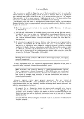 9 Advanced Topics
The pam_vbox.so module is shipped as part of the Guest Additions but it is not installed
and/or activated on the guest OS by default. In order to install it, it has to be copied from
/opt/VBoxGuestAdditions-version/other/ to the security modules directory. This is usually
/lib/security/ on 32-bit Linux guests or /lib64/security/ on 64-bit Linux guests. Please
refer to your guest OS documentation for the correct PAM module directory.
For example, to use pam_vbox.so with a Ubuntu Linux guest OS and the GNOME Desktop
Manager (GDM) to log in users automatically with the credentials passed by the host, configure
the guest OS as follows:
1. Copy the pam_vbox.so module to the security modules directory. In this case,
/lib/security.
2. Edit the PAM configuration file for GDM, found at /etc/pam.d/gdm. Add the line auth
requisite pam_vbox.so at the top. Additionally, in most Linux distributions there is a
file called /etc/pam.d/common-auth. This file is included in many other services, like
the GDM file mentioned above. There you also have to add the line auth requisite
pam_vbox.so.
3. If authentication against the shadow database using pam_unix.so or pam_unix2.so
is desired, the argument try_first_pass for pam_unix.so or use_first_pass for
pam_unix2.so is needed in order to pass the credentials from the Oracle VM VirtualBox
module to the shadow database authentication module. For Ubuntu, this needs to be added
to /etc/pam.d/common-auth, to the end of the line referencing pam_unix.so. This argu-
ment tells the PAM module to use credentials already present in the stack, such as the ones
provided by the Oracle VM VirtualBox PAM module.
Warning: An incorrectly configured PAM stack can effectively prevent you from logging
into your guest system.
To make deployment easier, you can pass the argument debug right after the pam_vbox.so
statement. Debug log output will then be recorded using syslog.
Note: By default, pam_vbox does not wait for credentials to arrive from the host.
When a login prompt is shown, for example by GDM/KDM or the text console, and
pam_vbox does not yet have credentials it does not wait until they arrive. Instead the
next module in the PAM stack, depending on the PAM configuration, will have the
chance for authentication.
pam_vbox supports various guest property parameters that are located in
/VirtualBox/GuestAdd/PAM/. These parameters allow pam_vbox to wait for credentials
to be provided by the host and optionally can show a message while waiting for those. The
following guest properties can be set:
• CredsWait: Set to 1 if pam_vbox should start waiting until credentials arrive from the
host. Until then no other authentication methods such as manually logging in will be
available. If this property is empty or gets deleted no waiting for credentials will be per-
formed and pam_vbox will act like before. This property must be set read-only for the guest
(RDONLYGUEST).
• CredsWaitAbort: Aborts waiting for credentials when set to any value. Can be set from
host and the guest.
332
 