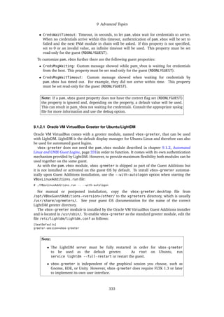 9 Advanced Topics
• CredsWaitTimeout: Timeout, in seconds, to let pam_vbox wait for credentials to arrive.
When no credentials arrive within this timeout, authentication of pam_vbox will be set to
failed and the next PAM module in chain will be asked. If this property is not specified,
set to 0 or an invalid value, an infinite timeout will be used. This property must be set
read-only for the guest (RDONLYGUEST).
To customize pam_vbox further there are the following guest properties:
• CredsMsgWaiting: Custom message showed while pam_vbox is waiting for credentials
from the host. This property must be set read-only for the guest (RDONLYGUEST).
• CredsMsgWaitTimeout: Custom message showed when waiting for credentials by
pam_vbox has timed out. For example, they did not arrive within time. This property
must be set read-only for the guest (RDONLYGUEST).
Note: If a pam_vbox guest property does not have the correct flag set (RDONLYGUEST)
the property is ignored and, depending on the property, a default value will be used.
This can result in pam_vbox not waiting for credentials. Consult the appropriate syslog
file for more information and use the debug option.
9.1.2.1 Oracle VM VirtualBox Greeter for Ubuntu/LightDM
Oracle VM VirtualBox comes with a greeter module, named vbox-greeter, that can be used
with LightDM. LightDM is the default display manager for Ubuntu Linux and therefore can also
be used for automated guest logins.
vbox-greeter does not need the pam_vbox module described in chapter 9.1.2, Automated
Linux and UNIX Guest Logins, page 331in order to function. It comes with its own authentication
mechanism provided by LightDM. However, to provide maximum flexibility both modules can be
used together on the same guest.
As with the pam_vbox module, vbox-greeter is shipped as part of the Guest Additions but
it is not installed or activated on the guest OS by default. To install vbox-greeter automat-
ically upon Guest Additions installation, use the --with-autologon option when starting the
VBoxLinuxAdditions.run file:
# ./VBoxLinuxAdditions.run -- --with-autologon
For manual or postponed installation, copy the vbox-greeter.desktop file from
/opt/VBoxGuestAdditions-<version>/other/ to the xgreeters directory, which is usually
/usr/share/xgreeters/. See your guest OS documentation for the name of the correct
LightDM greeter directory.
The vbox-greeter module is installed by the Oracle VM VirtualBox Guest Additions installer
and is located in /usr/sbin/. To enable vbox-greeter as the standard greeter module, edit the
file /etc/lightdm/lightdm.conf as follows:
[SeatDefaults]
greeter-session=vbox-greeter
Note:
• The LightDM server must be fully restarted in order for vbox-greeter
to be used as the default greeter. As root on Ubuntu, run
service lightdm --full-restart or restart the guest.
• vbox-greeter is independent of the graphical session you choose, such as
Gnome, KDE, or Unity. However, vbox-greeter does require FLTK 1.3 or later
to implement its own user interface.
333
 