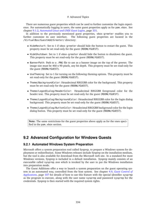 9 Advanced Topics
There are numerous guest properties which can be used to further customize the login experi-
ence. For automatically logging in users, the same guest properties apply as for pam_vbox. See
chapter 9.1.2, Automated Linux and UNIX Guest Logins, page 331.
In addition to the previously mentioned guest properties, vbox-greeter enables you to
further customize its user interface. The following guest properties are located in the
/VirtualBox/GuestAdd/Greeter/ directory:
• HideRestart: Set to 1 if vbox-greeter should hide the button to restart the guest. This
property must be set read-only for the guest (RDONLYGUEST).
• HideShutdown: Set to 1 if vbox-greeter should hide the button to shutdown the guest.
This property must be set read-only for the guest (RDONLYGUEST).
• BannerPath: Path to a .PNG file to use as a banner image on the top of the greeter. The
image size must be 460 x 90 pixels, any bit depth. This property must be set read-only for
the guest (RDONLYGUEST).
• UseTheming: Set to 1 for turning on the following theming options. This property must be
set read-only for the guest (RDONLYGUEST).
• Theme/BackgroundColor: Hexadecimal RRGGBB color for the background. This property
must be set read-only for the guest (RDONLYGUEST).
• Theme/LogonDialog/HeaderColor: Hexadecimal RRGGBB foreground color for the
header text. This property must be set read-only for the guest (RDONLYGUEST).
• Theme/LogonDialog/BackgroundColor: Hexadecimal RRGGBB color for the login dialog
background. This property must be set read-only for the guest (RDONLYGUEST).
• Theme/LogonDialog/ButtonColor: Hexadecimal RRGGBB background color for the login
dialog button. This property must be set read-only for the guest (RDONLYGUEST).
Note: The same restrictions for the guest properties above apply as for the ones speci-
fied in the pam_vbox section.
9.2 Advanced Configuration for Windows Guests
9.2.1 Automated Windows System Preparation
Microsoft offers a system preparation tool called Sysprep, to prepare a Windows system for de-
ployment or redistribution. Some Windows releases include Sysprep on the installation medium,
but the tool is also available for download from the Microsoft web site. In a standard For most
Windows versions, Sysprep is included in a default installation. Sysprep mainly consists of an
executable called sysprep.exe which is invoked by the user to put the Windows installation
into preparation mode.
The Guest Additions offer a way to launch a system preparation on the guest operating sys-
tem in an automated way, controlled from the host system. See chapter 4.9, Guest Control of
Applications, page 107 for details of how to use this feature with the special identifier sysprep
as the program to execute, along with the user name sysprep and password sysprep for the
credentials. Sysprep is then started with the required system rights.
334
 