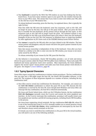 1 First Steps
• Your keyboard is owned by the VM if the VM window on your host desktop has the key-
board focus. If you have many windows open in your guest OS, the window that has the
focus in your VM is used. This means that if you want to enter text within your VM, click
on the title bar of your VM window first.
To release keyboard ownership, press the Host key. As explained above, this is typically the
right Ctrl key.
Note that while the VM owns the keyboard, some key sequences, such as Alt+Tab, will
no longer be seen by the host, but will go to the guest instead. After you press the Host
key to reenable the host keyboard, all key presses will go through the host again, so that
sequences such as Alt+Tab will no longer reach the guest. For technical reasons it may
not be possible for the VM to get all keyboard input even when it does own the keyboard.
Examples of this are the Ctrl+Alt+Del sequence on Windows hosts or single keys grabbed
by other applications on X11 hosts such as the GNOME desktop Locate Pointer feature.
• Your mouse is owned by the VM only after you have clicked in the VM window. The host
mouse pointer will disappear, and your mouse will drive the guest’s pointer instead of your
normal mouse pointer.
Note that mouse ownership is independent of that of the keyboard. Even after you have
clicked on a titlebar to be able to enter text into the VM window, your mouse is not neces-
sarily owned by the VM yet.
To release ownership of your mouse by the VM, press the Host key.
As this behavior is inconvenient, Oracle VM VirtualBox provides a set of tools and device
drivers for guest systems called the Oracle VM VirtualBox Guest Additions. These tools make VM
keyboard and mouse operations much more seamless. Most importantly, the Guest Additions
suppress the second “guest” mouse pointer and make your host mouse pointer work directly in
the guest. See chapter 4, Guest Additions, page 88.
1.9.3 Typing Special Characters
Some OSes expect certain key combinations to initiate certain procedures. The key combinations
that you type into a VM might target the host OS, the Oracle VM VirtualBox software, or the
guest OS. The recipient of these keypresses depends on a number of factors, including the key
combination itself.
• Host OSes reserve certain key combinations for themselves. For example, you cannot use
the Ctrl+Alt+Delete combination to reboot the guest OS in your VM, because this key
combination is reserved by the host OS. Even though both Windows and Linux OSes can
intercept this key combination, the host OS is rebooted automatically.
On Linux and Oracle Solaris hosts, which use the X Window System, the key combination
Ctrl+Alt+Backspace normally resets the X server and restarts the entire graphical user
interface. As the X server intercepts this combination, pressing it will usually restart your
host graphical user interface and kill all running programs, including Oracle VM VirtualBox,
in the process.
On Linux hosts supporting virtual terminals, the key combination Ctrl+Alt+Fx, where Fx
is one of the function keys from F1 to F12, normally enables you to switch between virtual
terminals. As with Ctrl+Alt+Delete, these combinations are intercepted by the host OS
and therefore always switch terminals on the host.
If, instead, you want to send these key combinations to the guest OS in the virtual machine,
you will need to use one of the following methods:
20
 