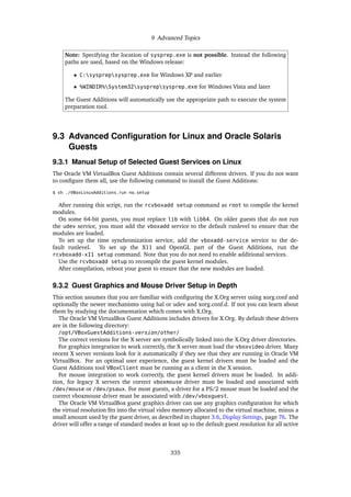 9 Advanced Topics
Note: Specifying the location of sysprep.exe is not possible. Instead the following
paths are used, based on the Windows release:
• C:sysprepsysprep.exe for Windows XP and earlier
• %WINDIR%System32sysprepsysprep.exe for Windows Vista and later
The Guest Additions will automatically use the appropriate path to execute the system
preparation tool.
9.3 Advanced Configuration for Linux and Oracle Solaris
Guests
9.3.1 Manual Setup of Selected Guest Services on Linux
The Oracle VM VirtualBox Guest Additions contain several different drivers. If you do not want
to configure them all, use the following command to install the Guest Additions:
$ sh ./VBoxLinuxAdditions.run no_setup
After running this script, run the rcvboxadd setup command as root to compile the kernel
modules.
On some 64-bit guests, you must replace lib with lib64. On older guests that do not run
the udev service, you must add the vboxadd service to the default runlevel to ensure that the
modules are loaded.
To set up the time synchronization service, add the vboxadd-service service to the de-
fault runlevel. To set up the X11 and OpenGL part of the Guest Additions, run the
rcvboxadd-x11 setup command. Note that you do not need to enable additional services.
Use the rcvboxadd setup to recompile the guest kernel modules.
After compilation, reboot your guest to ensure that the new modules are loaded.
9.3.2 Guest Graphics and Mouse Driver Setup in Depth
This section assumes that you are familiar with configuring the X.Org server using xorg.conf and
optionally the newer mechanisms using hal or udev and xorg.conf.d. If not you can learn about
them by studying the documentation which comes with X.Org.
The Oracle VM VirtualBox Guest Additions includes drivers for X.Org. By default these drivers
are in the following directory:
/opt/VBoxGuestAdditions-version/other/
The correct versions for the X server are symbolically linked into the X.Org driver directories.
For graphics integration to work correctly, the X server must load the vboxvideo driver. Many
recent X server versions look for it automatically if they see that they are running in Oracle VM
VirtualBox. For an optimal user experience, the guest kernel drivers must be loaded and the
Guest Additions tool VBoxClient must be running as a client in the X session.
For mouse integration to work correctly, the guest kernel drivers must be loaded. In addi-
tion, for legacy X servers the correct vboxmouse driver must be loaded and associated with
/dev/mouse or /dev/psaux. For most guests, a driver for a PS/2 mouse must be loaded and the
correct vboxmouse driver must be associated with /dev/vboxguest.
The Oracle VM VirtualBox guest graphics driver can use any graphics configuration for which
the virtual resolution fits into the virtual video memory allocated to the virtual machine, minus a
small amount used by the guest driver, as described in chapter 3.6, Display Settings, page 76. The
driver will offer a range of standard modes at least up to the default guest resolution for all active
335
 