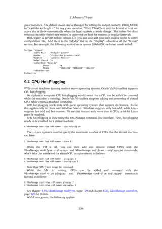 9 Advanced Topics
guest monitors. The default mode can be changed by setting the output property VBOX_MODE
to “<width>x<height>“ for any guest monitor. When VBoxClient and the kernel drivers are
active this is done automatically when the host requests a mode change. The driver for older
versions can only receive new modes by querying the host for requests at regular intervals.
With legacy X Servers before version 1.3, you can also add your own modes to the X server
configuration file. Add them to the “Modes” list in the “Display” subsection of the “Screen”
section. For example, the following section has a custom 2048x800 resolution mode added:
Section "Screen"
Identifier "Default Screen"
Device "VirtualBox graphics card"
Monitor "Generic Monitor"
DefaultDepth 24
SubSection "Display"
Depth 24
Modes "2048x800" "800x600" "640x480"
EndSubSection
EndSection
9.4 CPU Hot-Plugging
With virtual machines running modern server operating systems, Oracle VM VirtualBox supports
CPU hot-plugging.
On a physical computer CPU hot-plugging would mean that a CPU can be added or removed
while the machine is running. Oracle VM VirtualBox supports adding and removing of virtual
CPUs while a virtual machine is running.
CPU hot-plugging works only with guest operating systems that support the feature. So far
this applies only to Linux and Windows Server. Windows supports only hot-add, while Linux
supports hot-add and hot-remove. To use this feature with more than 8 CPUs, a 64-bit Linux
guest is required.
CPU hot-plugging is done using the VBoxManage command-line interface. First, hot-plugging
needs to be enabled for a virtual machine:
$ VBoxManage modifyvm <VM-name> --cpu-hotplug on
The --cpus option is used to specify the maximum number of CPUs that the virtual machine
can have:
$ VBoxManage modifyvm <VM-name> --cpus 8
When the VM is off, you can then add and remove virtual CPUs with the
VBoxManage modifyvm --plug-cpu and VBoxManage modifyvm --unplug-cpu commands,
which take the number of the virtual CPU as a parameter, as follows:
$ VBoxManage modifyvm <VM-name> --plug-cpu 3
$ VBoxManage modifyvm <VM-name> --unplug-cpu 3
Note that CPU 0 can never be removed.
While the VM is running, CPUs can be added and removed with the
VBoxManage controlvm plugcpu and VBoxManage controlvm unplugcpu commands
instead, as follows:
$ VBoxManage controlvm <VM-name> plugcpu 3
$ VBoxManage controlvm <VM-name> unplugcpu 3
See chapter 8.10, VBoxManage modifyvm, page 179 and chapter 8.20, VBoxManage controlvm,
page 225 for details.
With Linux guests, the following applies:
336
 