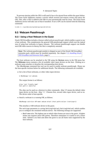 9 Advanced Topics
To prevent ejection while the CPU is still used it has to be ejected from within the guest before.
The Linux Guest Additions contain a service which receives hot-remove events and ejects the
CPU. Also, after a CPU is added to the VM it is not automatically used by Linux. The Linux Guest
Additions service will take care of that if installed. If not a CPU can be started with the following
command:
$ echo 1 > /sys/devices/system/cpu/cpu<id>/online
9.5 Webcam Passthrough
9.5.1 Using a Host Webcam in the Guest
Oracle VM VirtualBox includes a feature called webcam passthrough, which enables a guest to use
a host webcam. This complements the general USB passthrough support which was the typical
way of using host webcams in legacy releases. The webcam passthrough support can handle
non-USB video sources in theory, but this is completely untested.
Note: The webcam passthrough module is shipped as part of the Oracle VM VirtualBox
extension pack, which must be installed separately. See chapter 1.5, Installing Oracle
VM VirtualBox and Extension Packs, page 6.
The host webcam can be attached to the VM using the Devices menu in the VM menu bar.
The Webcams menu contains a list of available video input devices on the host. Clicking on a
webcam name attaches or detaches the corresponding host device.
The VBoxManage command line tool can be used to enable webcam passthrough. Please see
the host-specific sections below for additional details. The following commands are available:
• Get a list of host webcams, or other video input devices:
$ VBoxManage list webcams
The output format is as follows:
alias "user friendly name"
host path or identifier
The alias can be used as a shortcut in other commands. Alias ’.0’ means the default video
input device on the host. Alias ’.1’, ’.2’means first, second video input device, and so on.
The device order is host-specific.
• Attach a webcam to a running VM, as follows:
VBoxManage controlvm <VM name> webcam attach [<host_path>|<alias> [<settings>]]
This attaches a USB webcam device to the guest.
The settings parameter is a string Setting1=Value1;Setting2=Value2, which enables
you to configure the emulated webcam device. The following settings are supported:
– MaxFramerate: The highest rate at which video frames are sent to the guest. A higher
frame rate requires more CPU power. Therefore sometimes it is useful to set a lower
limit. Default is no limit and allow the guest to use all frame rates supported by the
host webcam.
337
 