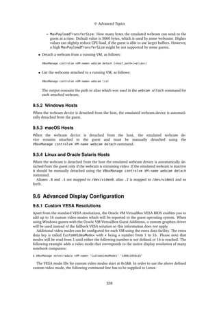 9 Advanced Topics
– MaxPayloadTransferSize: How many bytes the emulated webcam can send to the
guest at a time. Default value is 3060 bytes, which is used by some webcams. Higher
values can slightly reduce CPU load, if the guest is able to use larger buffers. However,
a high MaxPayloadTransferSize might be not supported by some guests.
• Detach a webcam from a running VM, as follows:
VBoxManage controlvm <VM-name> webcam detach [<host_path>|<alias>]
• List the webcams attached to a running VM, as follows:
VBoxManage controlvm <VM-name> webcam list
The output contains the path or alias which was used in the webcam attach command for
each attached webcam.
9.5.2 Windows Hosts
When the webcam device is detached from the host, the emulated webcam device is automati-
cally detached from the guest.
9.5.3 macOS Hosts
When the webcam device is detached from the host, the emulated webcam de-
vice remains attached to the guest and must be manually detached using the
VBoxManage controlvm VM-name webcam detach command.
9.5.4 Linux and Oracle Solaris Hosts
When the webcam is detached from the host the emulated webcam device is automatically de-
tached from the guest only if the webcam is streaming video. If the emulated webcam is inactive
it should be manually detached using the VBoxManage controlvm VM-name webcam detach
command.
Aliases .0 and .1 are mapped to /dev/video0, alias .2 is mapped to /dev/video1 and so
forth.
9.6 Advanced Display Configuration
9.6.1 Custom VESA Resolutions
Apart from the standard VESA resolutions, the Oracle VM VirtualBox VESA BIOS enables you to
add up to 16 custom video modes which will be reported to the guest operating system. When
using Windows guests with the Oracle VM VirtualBox Guest Additions, a custom graphics driver
will be used instead of the fallback VESA solution so this information does not apply.
Additional video modes can be configured for each VM using the extra data facility. The extra
data key is called CustomVideoModex with x being a number from 1 to 16. Please note that
modes will be read from 1 until either the following number is not defined or 16 is reached. The
following example adds a video mode that corresponds to the native display resolution of many
notebook computers:
$ VBoxManage setextradata <VM-name> "CustomVideoMode1" "1400x1050x16"
The VESA mode IDs for custom video modes start at 0x160. In order to use the above defined
custom video mode, the following command line has to be supplied to Linux:
338
 