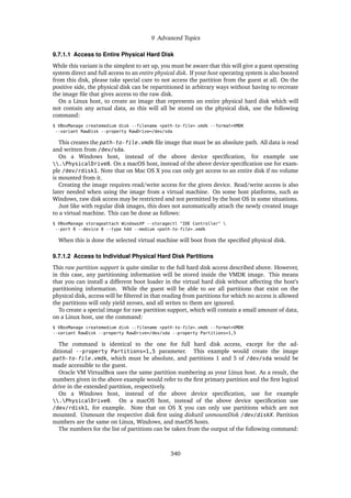 9 Advanced Topics
9.7.1.1 Access to Entire Physical Hard Disk
While this variant is the simplest to set up, you must be aware that this will give a guest operating
system direct and full access to an entire physical disk. If your host operating system is also booted
from this disk, please take special care to not access the partition from the guest at all. On the
positive side, the physical disk can be repartitioned in arbitrary ways without having to recreate
the image file that gives access to the raw disk.
On a Linux host, to create an image that represents an entire physical hard disk which will
not contain any actual data, as this will all be stored on the physical disk, use the following
command:
$ VBoxManage createmedium disk --filename <path-to-file>.vmdk --format=VMDK
--variant RawDisk --property RawDrive=/dev/sda
This creates the path-to-file.vmdk file image that must be an absolute path. All data is read
and written from /dev/sda.
On a Windows host, instead of the above device specification, for example use
.PhysicalDrive0. On a macOS host, instead of the above device specification use for exam-
ple /dev/rdisk1. Note that on Mac OS X you can only get access to an entire disk if no volume
is mounted from it.
Creating the image requires read/write access for the given device. Read/write access is also
later needed when using the image from a virtual machine. On some host platforms, such as
Windows, raw disk access may be restricted and not permitted by the host OS in some situations.
Just like with regular disk images, this does not automatically attach the newly created image
to a virtual machine. This can be done as follows:
$ VBoxManage storageattach WindowsXP --storagectl "IDE Controller" 
--port 0 --device 0 --type hdd --medium <path-to-file>.vmdk
When this is done the selected virtual machine will boot from the specified physical disk.
9.7.1.2 Access to Individual Physical Hard Disk Partitions
This raw partition support is quite similar to the full hard disk access described above. However,
in this case, any partitioning information will be stored inside the VMDK image. This means
that you can install a different boot loader in the virtual hard disk without affecting the host’s
partitioning information. While the guest will be able to see all partitions that exist on the
physical disk, access will be filtered in that reading from partitions for which no access is allowed
the partitions will only yield zeroes, and all writes to them are ignored.
To create a special image for raw partition support, which will contain a small amount of data,
on a Linux host, use the command:
$ VBoxManage createmedium disk --filename <path-to-file>.vmdk --format=VMDK
--variant RawDisk --property RawDrive=/dev/sda --property Partitions=1,5
The command is identical to the one for full hard disk access, except for the ad-
ditional --property Partitions=1,5 parameter. This example would create the image
path-to-file.vmdk, which must be absolute, and partitions 1 and 5 of /dev/sda would be
made accessible to the guest.
Oracle VM VirtualBox uses the same partition numbering as your Linux host. As a result, the
numbers given in the above example would refer to the first primary partition and the first logical
drive in the extended partition, respectively.
On a Windows host, instead of the above device specification, use for example
.PhysicalDrive0. On a macOS host, instead of the above device specification use
/dev/rdisk1, for example. Note that on OS X you can only use partitions which are not
mounted. Unmount the respective disk first using diskutil unmountDisk /dev/diskX. Partition
numbers are the same on Linux, Windows, and macOS hosts.
The numbers for the list of partitions can be taken from the output of the following command:
340
 