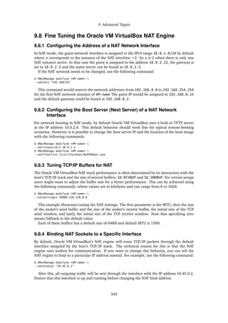 9 Advanced Topics
9.8 Fine Tuning the Oracle VM VirtualBox NAT Engine
9.8.1 Configuring the Address of a NAT Network Interface
In NAT mode, the guest network interface is assigned to the IPv4 range 10.0.x.0/24 by default
where x corresponds to the instance of the NAT interface +2. So x is 2 when there is only one
NAT instance active. In that case the guest is assigned to the address 10.0.2.15, the gateway is
set to 10.0.2.2 and the name server can be found at 10.0.2.3.
If the NAT network needs to be changed, use the following command:
$ VBoxManage modifyvm <VM-name> 
--natnet1 "192.168/16"
This command would reserve the network addresses from 192.168.0.0 to 192.168.254.254
for the first NAT network instance of VM-name The guest IP would be assigned to 192.168.0.15
and the default gateway could be found at 192.168.0.2.
9.8.2 Configuring the Boot Server (Next Server) of a NAT Network
Interface
For network booting in NAT mode, by default Oracle VM VirtualBox uses a built-in TFTP server
at the IP address 10.0.2.4. This default behavior should work fine for typical remote-booting
scenarios. However, it is possible to change the boot server IP and the location of the boot image
with the following commands:
$ VBoxManage modifyvm <VM-name> 
--nattftpserver1 10.0.2.2
$ VBoxManage modifyvm <VM-name> 
--nattftpfile1 /srv/tftp/boot/MyPXEBoot.pxe
9.8.3 Tuning TCP/IP Buffers for NAT
The Oracle VM VirtualBox NAT stack performance is often determined by its interaction with the
host’s TCP/IP stack and the size of several buffers, SO_RCVBUF and SO_SNDBUF. For certain setups
users might want to adjust the buffer size for a better performance. This can by achieved using
the following commands, where values are in kilobytes and can range from 8 to 1024:
$ VBoxManage modifyvm <VM-name> 
--natsettings1 16000,128,128,0,0
This example illustrates tuning the NAT settings. The first parameter is the MTU, then the size
of the socket’s send buffer and the size of the socket’s receive buffer, the initial size of the TCP
send window, and lastly the initial size of the TCP receive window. Note that specifying zero
means fallback to the default value.
Each of these buffers has a default size of 64KB and default MTU is 1500.
9.8.4 Binding NAT Sockets to a Specific Interface
By default, Oracle VM VirtualBox’s NAT engine will route TCP/IP packets through the default
interface assigned by the host’s TCP/IP stack. The technical reason for this is that the NAT
engine uses sockets for communication. If you want to change this behavior, you can tell the
NAT engine to bind to a particular IP address instead. For example, use the following command:
$ VBoxManage modifyvm <VM-name> 
--natbindip1 "10.45.0.2"
After this, all outgoing traffic will be sent through the interface with the IP address 10.45.0.2.
Ensure that this interface is up and running before changing the NAT bind address.
343
 