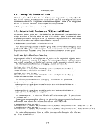9 Advanced Topics
9.8.5 Enabling DNS Proxy in NAT Mode
The NAT engine by default offers the same DNS servers to the guest that are configured on the
host. In some scenarios, it can be desirable to hide the DNS server IPs from the guest, for example
when this information can change on the host due to expiring DHCP leases. In this case, you can
tell the NAT engine to act as DNS proxy using the following command:
$ VBoxManage modifyvm <VM-name> --natdnsproxy1 on
9.8.6 Using the Host’s Resolver as a DNS Proxy in NAT Mode
For resolving network names, the DHCP server of the NAT engine offers a list of registered DNS
servers of the host. If for some reason you need to hide this DNS server list and use the host’s
resolver settings, thereby forcing the Oracle VM VirtualBox NAT engine to intercept DNS requests
and forward them to host’s resolver, use the following command:
$ VBoxManage modifyvm <VM-name> --natdnshostresolver1 on
Note that this setting is similar to the DNS proxy mode, however whereas the proxy mode
just forwards DNS requests to the appropriate servers, the resolver mode will interpret the DNS
requests and use the host’s DNS API to query the information and return it to the guest.
9.8.6.1 User-Defined Host Name Resolving
In some cases it might be useful to intercept the name resolving mechanism, providing a user-
defined IP address on a particular DNS request. The intercepting mechanism enables the user to
map not only a single host but domains and even more complex naming conventions if required.
The following command sets a rule for mapping a name to a specified IP:
VBoxManage setextradata <VM-name> 
"VBoxInternal/Devices/{pcnet,e1000}/0/LUN#0/AttachedDriver/Config/HostResolverMappings/ 
<unique-rule-name-of-interception-rule>/HostIP" <IPv4>
VBoxManage setextradata <VM-name> 
"VBoxInternal/Devices/{pcnet,e1000}/0/LUN#0/AttachedDriver/Config/HostResolverMappings/ 
<unique-rule-name>/HostName" <hostname>
The following command sets a rule for mapping a pattern name to a specified IP:
VBoxManage setextradata <VM-name> 
"VBoxInternal/Devices/{pcnet,e1000}/0/LUN#0/AttachedDriver/Config/HostResolverMappings/ 
<unique-rule-name>/HostIP" <IPv4>
VBoxManage setextradata <VM-name> 
"VBoxInternal/Devices/{pcnet,e1000}/0/LUN#0/AttachedDriver/Config/HostResolverMappings/ 
<unique-rule-name>/HostNamePattern" <hostpattern>
The host name pattern can include the following wildcard characters: pipe (|), question mark
(?), and asterisk (*).
This example demonstrates how to instruct the host-resolver mechanism to resolve all domain
and probably some mirrors of www.blocked-site.info site with IP 127.0.0.1:
$ VBoxManage setextradata <VM-name> 
"VBoxInternal/Devices/e1000/0/LUN#0/AttachedDriver/Config/HostResolverMappings/all_blocked_site/HostIP" 127.0.0.1
$ VBoxManage setextradata <VM-name> 
"VBoxInternal/Devices/e1000/0/LUN#0/AttachedDriver/Config/HostResolverMappings/all_blocked_site/HostNamePattern" "*.bl
The host resolver mechanism should be enabled to use user-defined mapping rules, otherwise
they do not have any effect.
344
 