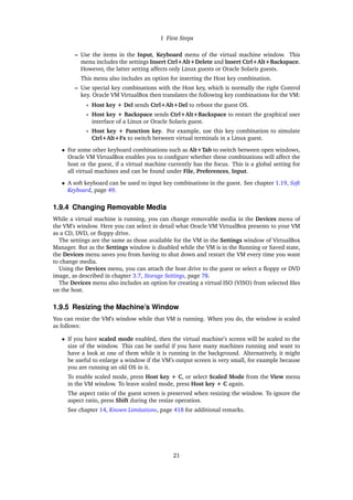 1 First Steps
– Use the items in the Input, Keyboard menu of the virtual machine window. This
menu includes the settings Insert Ctrl+Alt+Delete and Insert Ctrl+Alt+Backspace.
However, the latter setting affects only Linux guests or Oracle Solaris guests.
This menu also includes an option for inserting the Host key combination.
– Use special key combinations with the Host key, which is normally the right Control
key. Oracle VM VirtualBox then translates the following key combinations for the VM:
∗ Host key + Del sends Ctrl+Alt+Del to reboot the guest OS.
∗ Host key + Backspace sends Ctrl+Alt+Backspace to restart the graphical user
interface of a Linux or Oracle Solaris guest.
∗ Host key + Function key. For example, use this key combination to simulate
Ctrl+Alt+Fx to switch between virtual terminals in a Linux guest.
• For some other keyboard combinations such as Alt+Tab to switch between open windows,
Oracle VM VirtualBox enables you to configure whether these combinations will affect the
host or the guest, if a virtual machine currently has the focus. This is a global setting for
all virtual machines and can be found under File, Preferences, Input.
• A soft keyboard can be used to input key combinations in the guest. See chapter 1.19, Soft
Keyboard, page 49.
1.9.4 Changing Removable Media
While a virtual machine is running, you can change removable media in the Devices menu of
the VM’s window. Here you can select in detail what Oracle VM VirtualBox presents to your VM
as a CD, DVD, or floppy drive.
The settings are the same as those available for the VM in the Settings window of VirtualBox
Manager. But as the Settings window is disabled while the VM is in the Running or Saved state,
the Devices menu saves you from having to shut down and restart the VM every time you want
to change media.
Using the Devices menu, you can attach the host drive to the guest or select a floppy or DVD
image, as described in chapter 3.7, Storage Settings, page 78.
The Devices menu also includes an option for creating a virtual ISO (VISO) from selected files
on the host.
1.9.5 Resizing the Machine’s Window
You can resize the VM’s window while that VM is running. When you do, the window is scaled
as follows:
• If you have scaled mode enabled, then the virtual machine’s screen will be scaled to the
size of the window. This can be useful if you have many machines running and want to
have a look at one of them while it is running in the background. Alternatively, it might
be useful to enlarge a window if the VM’s output screen is very small, for example because
you are running an old OS in it.
To enable scaled mode, press Host key + C, or select Scaled Mode from the View menu
in the VM window. To leave scaled mode, press Host key + C again.
The aspect ratio of the guest screen is preserved when resizing the window. To ignore the
aspect ratio, press Shift during the resize operation.
See chapter 14, Known Limitations, page 418 for additional remarks.
21
 