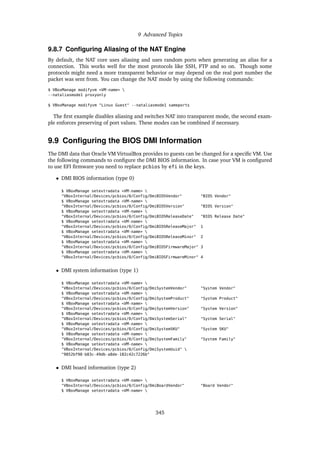 9 Advanced Topics
9.8.7 Configuring Aliasing of the NAT Engine
By default, the NAT core uses aliasing and uses random ports when generating an alias for a
connection. This works well for the most protocols like SSH, FTP and so on. Though some
protocols might need a more transparent behavior or may depend on the real port number the
packet was sent from. You can change the NAT mode by using the following commands:
$ VBoxManage modifyvm <VM-name> 
--nataliasmode1 proxyonly
$ VBoxManage modifyvm "Linux Guest" --nataliasmode1 sameports
The first example disables aliasing and switches NAT into transparent mode, the second exam-
ple enforces preserving of port values. These modes can be combined if necessary.
9.9 Configuring the BIOS DMI Information
The DMI data that Oracle VM VirtualBox provides to guests can be changed for a specific VM. Use
the following commands to configure the DMI BIOS information. In case your VM is configured
to use EFI firmware you need to replace pcbios by efi in the keys.
• DMI BIOS information (type 0)
$ VBoxManage setextradata <VM-name> 
"VBoxInternal/Devices/pcbios/0/Config/DmiBIOSVendor" "BIOS Vendor"
$ VBoxManage setextradata <VM-name> 
"VBoxInternal/Devices/pcbios/0/Config/DmiBIOSVersion" "BIOS Version"
$ VBoxManage setextradata <VM-name> 
"VBoxInternal/Devices/pcbios/0/Config/DmiBIOSReleaseDate" "BIOS Release Date"
$ VBoxManage setextradata <VM-name> 
"VBoxInternal/Devices/pcbios/0/Config/DmiBIOSReleaseMajor" 1
$ VBoxManage setextradata <VM-name> 
"VBoxInternal/Devices/pcbios/0/Config/DmiBIOSReleaseMinor" 2
$ VBoxManage setextradata <VM-name> 
"VBoxInternal/Devices/pcbios/0/Config/DmiBIOSFirmwareMajor" 3
$ VBoxManage setextradata <VM-name> 
"VBoxInternal/Devices/pcbios/0/Config/DmiBIOSFirmwareMinor" 4
• DMI system information (type 1)
$ VBoxManage setextradata <VM-name> 
"VBoxInternal/Devices/pcbios/0/Config/DmiSystemVendor" "System Vendor"
$ VBoxManage setextradata <VM-name> 
"VBoxInternal/Devices/pcbios/0/Config/DmiSystemProduct" "System Product"
$ VBoxManage setextradata <VM-name> 
"VBoxInternal/Devices/pcbios/0/Config/DmiSystemVersion" "System Version"
$ VBoxManage setextradata <VM-name> 
"VBoxInternal/Devices/pcbios/0/Config/DmiSystemSerial" "System Serial"
$ VBoxManage setextradata <VM-name> 
"VBoxInternal/Devices/pcbios/0/Config/DmiSystemSKU" "System SKU"
$ VBoxManage setextradata <VM-name> 
"VBoxInternal/Devices/pcbios/0/Config/DmiSystemFamily" "System Family"
$ VBoxManage setextradata <VM-name> 
"VBoxInternal/Devices/pcbios/0/Config/DmiSystemUuid" 
"9852bf98-b83c-49db-a8de-182c42c7226b"
• DMI board information (type 2)
$ VBoxManage setextradata <VM-name> 
"VBoxInternal/Devices/pcbios/0/Config/DmiBoardVendor" "Board Vendor"
$ VBoxManage setextradata <VM-name> 
345
 