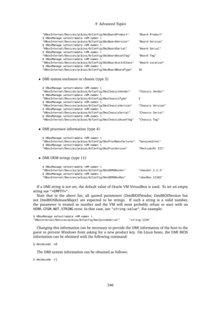9 Advanced Topics
"VBoxInternal/Devices/pcbios/0/Config/DmiBoardProduct" "Board Product"
$ VBoxManage setextradata <VM-name> 
"VBoxInternal/Devices/pcbios/0/Config/DmiBoardVersion" "Board Version"
$ VBoxManage setextradata <VM-name> 
"VBoxInternal/Devices/pcbios/0/Config/DmiBoardSerial" "Board Serial"
$ VBoxManage setextradata <VM-name> 
"VBoxInternal/Devices/pcbios/0/Config/DmiBoardAssetTag" "Board Tag"
$ VBoxManage setextradata <VM-name> 
"VBoxInternal/Devices/pcbios/0/Config/DmiBoardLocInChass" "Board Location"
$ VBoxManage setextradata <VM-name> 
"VBoxInternal/Devices/pcbios/0/Config/DmiBoardBoardType" 10
• DMI system enclosure or chassis (type 3)
$ VBoxManage setextradata <VM-name> 
"VBoxInternal/Devices/pcbios/0/Config/DmiChassisVendor" "Chassis Vendor"
$ VBoxManage setextradata <VM-name> 
"VBoxInternal/Devices/pcbios/0/Config/DmiChassisType" 3
$ VBoxManage setextradata <VM-name> 
"VBoxInternal/Devices/pcbios/0/Config/DmiChassisVersion" "Chassis Version"
$ VBoxManage setextradata <VM-name> 
"VBoxInternal/Devices/pcbios/0/Config/DmiChassisSerial" "Chassis Serial"
$ VBoxManage setextradata <VM-name> 
"VBoxInternal/Devices/pcbios/0/Config/DmiChassisAssetTag" "Chassis Tag"
• DMI processor information (type 4)
$ VBoxManage setextradata <VM-name> 
"VBoxInternal/Devices/pcbios/0/Config/DmiProcManufacturer" "GenuineIntel"
$ VBoxManage setextradata <VM-name> 
"VBoxInternal/Devices/pcbios/0/Config/DmiProcVersion" "Pentium(R) III"
• DMI OEM strings (type 11)
$ VBoxManage setextradata <VM-name> 
"VBoxInternal/Devices/pcbios/0/Config/DmiOEMVBoxVer" "vboxVer_1.2.3"
$ VBoxManage setextradata <VM-name> 
"VBoxInternal/Devices/pcbios/0/Config/DmiOEMVBoxRev" "vboxRev_12345"
If a DMI string is not set, the default value of Oracle VM VirtualBox is used. To set an empty
string use "<EMPTY>".
Note that in the above list, all quoted parameters (DmiBIOSVendor, DmiBIOSVersion but
not DmiBIOSReleaseMajor) are expected to be strings. If such a string is a valid number,
the parameter is treated as number and the VM will most probably refuse to start with an
VERR_CFGM_NOT_STRING error. In that case, use "string:value". For example:
$ VBoxManage setextradata <VM-name> 
"VBoxInternal/Devices/pcbios/0/Config/DmiSystemSerial" "string:1234"
Changing this information can be necessary to provide the DMI information of the host to the
guest to prevent Windows from asking for a new product key. On Linux hosts, the DMI BIOS
information can be obtained with the following command:
$ dmidecode -t0
The DMI system information can be obtained as follows:
$ dmidecode -t1
346
 